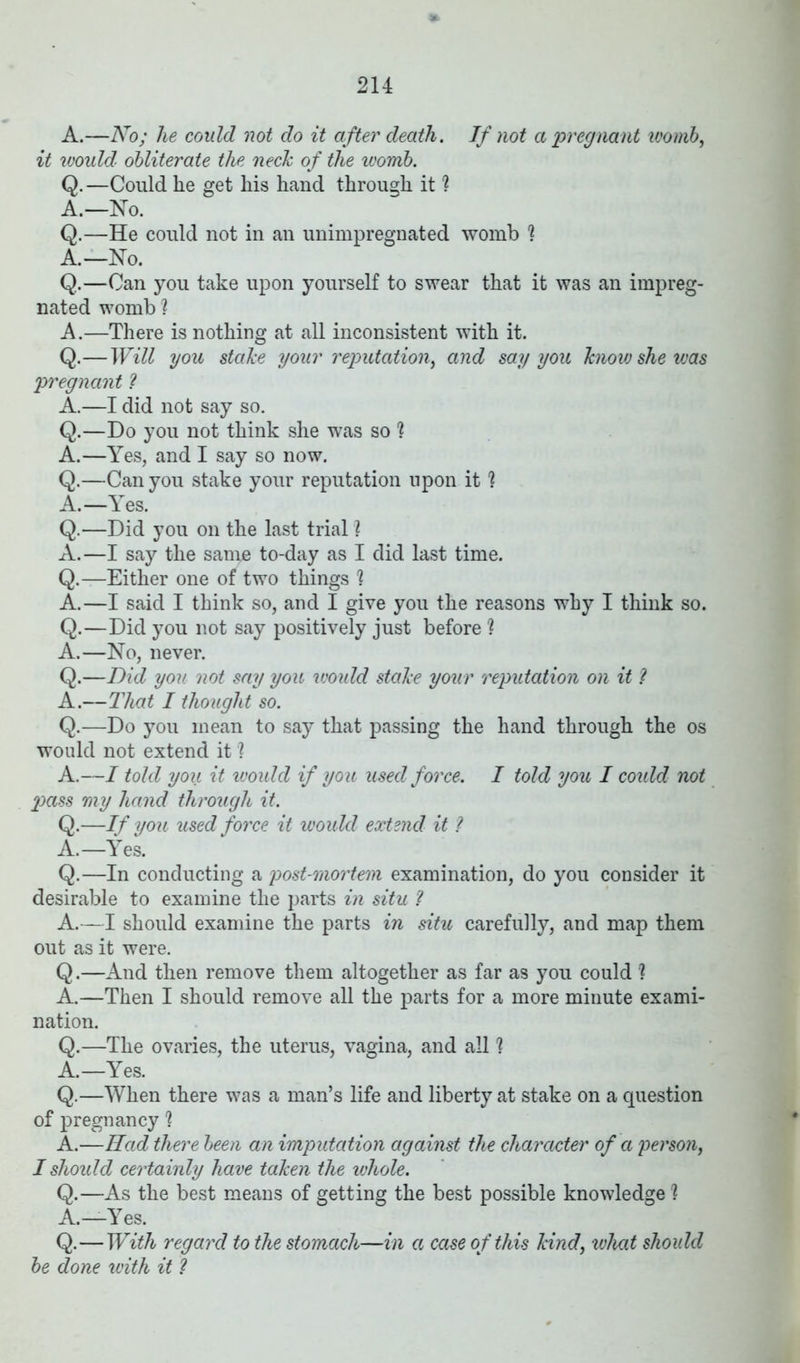 A.—No; lie could not do it after death. If not a pregnant vjomb, it would obliterate the neck of the womb. Q. —Could he get liis hand through it ? A.—No. Q.—He could not in an unimpregnated womb ? A.—No. Q.—Can you take upon yourself to swear that it was an impreg- nated womb ? A.—There is nothing at all inconsistent with it. Q.—Will you stake your reputation, and say you know she was pregnant ? A.—I did not say so. Q.—Do you not think she was so 1 A.—Yes, and I say so now. Q.—Can you stake your reputation upon it 1 A.—Yes. Q.—Did you on the last trial ? A.—I say the san^e to-day as I did last time. Q.—Either one of two things ? A.—I said I think so, and I give you the reasons why I think so. Q.—Did you not say positively just before ? A.—No, never. Q.—Did you not say you would stake your reputation on it ? A.—That I thought so. Q.—Do you mean to say that passing the hand through the os would not extend it 1 A.—I told you it would if you used force. I told you I could not pass my hand through it. Q.—If you used force it would extend it ? A.—Yes. Q.—In conducting a post-mortem examination, do you consider it desirable to examine the parts in situ ? A.—I should examine the parts in situ carefully, and map them out as it were. Q.—And then remove them altogether as far as you could ? A.—Then I should remove all the parts for a more minute exami- nation. Q.—The ovaries, the uterus, vagina, and all h A.—Yes. Q.—When there was a man’s life and liberty at stake on a question of pregnancy 1 A.—Had there been an imputation against the character of a person, I should certainly have taken the whole. Q.—As the best means of getting the best possible knowledge ? A.—Yes. Q.—With regard to the stomach—in a case of this kind, what should be done with it ?