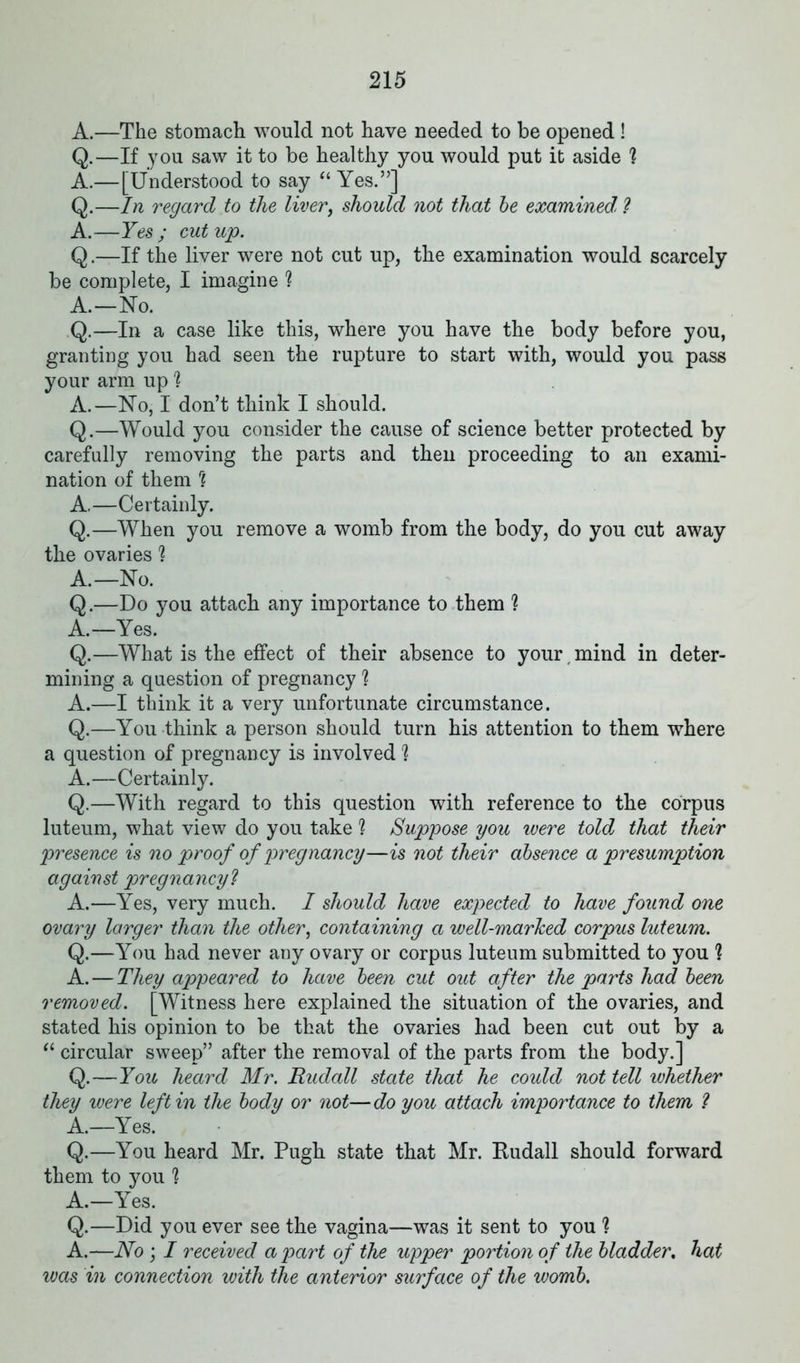 A.—The stomach would not have needed to be opened ! Q.—If you saw it to be healthy you would put it aside h A.—[Understood to say “ Yes.”] Q.—In regard to the liver, should not that be examined* ? A.—Yes; cutup. Q.—If the liver were not cut up, the examination would scarcely be complete, I imagine ? A.—No. Q.—In a case like this, where you have the body before you, granting you had seen the rupture to start with, would you pass your arm up 1 A.—No, I don’t think I should. Q.—Would you consider the cause of science better protected by carefully removing the parts and then proceeding to an exami- nation of them rl A,—Certainly. Q.—When you remove a womb from the body, do you cut away the ovaries h A.—No. Q.—Do you attach any importance to them ? A.—Yes. Q.—What is the effect of their absence to your , mind in deter- mining a question of pregnancy ? A.—I think it a very unfortunate circumstance. Q.—You think a person should turn his attention to them where a question of pregnancy is involved 1 A.—Certainly. Q.—With regard to this question with reference to the corpus luteum, what view do you take ? Suppose you were told; that their presence is no proof of pregnancy—is not their absence a presumption against pregnancy ? A.—Yes, very much. I should have expected to have found one ovary larger than the other, containing a well-marked corpus luteum. Q.—You had never any ovary or corpus luteum submitted to you h A. — They appeared to have been cut out after the parts had been removed. [Witness here explained the situation of the ovaries, and stated his opinion to be that the ovaries had been cut out by a “ circular sweep” after the removal of the parts from the body.] Q.—You heard Mr. Rudall state that he could not tell whether they were left in the body or not—do you attach importance to them ? A.—Yes. Q.—You heard Mr. Pugh state that Mr. Rudall should forward them to you h A.—Yes. Q.—Did you ever see the vagina—was it sent to you 1 A.—No ; I received a part of the upper portion of the bladder. hat was in connection with the anterior surface of the womb.