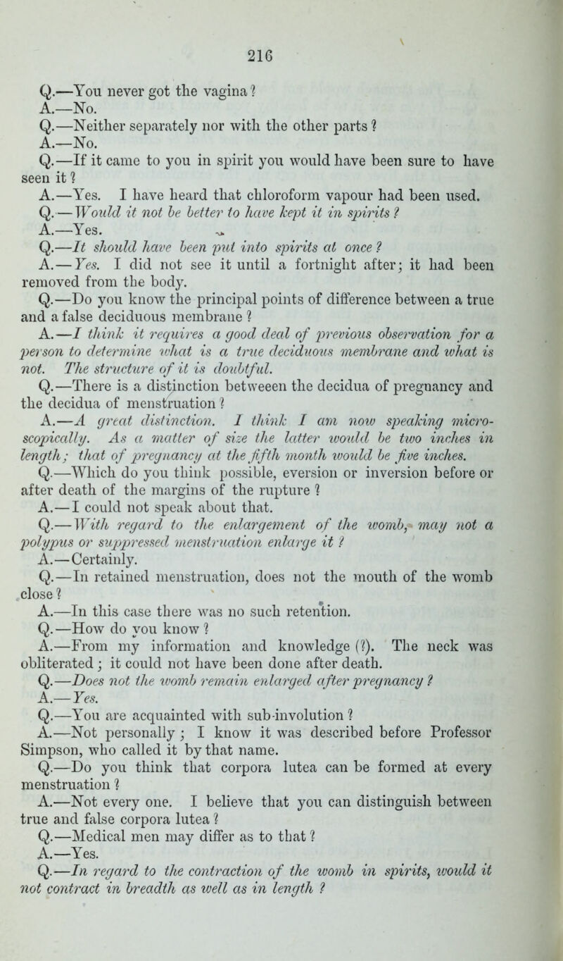 v Q.—You never got the vagina % A.—No. Q.—Neither separately nor with the other parts ? A.—No. Q.—If it came to you in spirit you would have been sure to have seen it 1 A.—Yes. I have heard that chloroform vapour had been used. Q.-TY oidd it not be better to have kept it in spirits ? A.—Yes. -v* Q.—It should have been 'put into spirits at once ? A.—Yes. I did not see it until a fortnight after; it had been removed from the body. Q.—Do you know the principal points of difference between a true and a false deciduous membrane ? A.—I think it requires a good deal of previous observation for a person to determine what is a true deciduous membrane and what is not. The structure of it is doubtful. Q.—There is a distinction betweeen the decidua of pregnancy and the decidua of menstruation ? A.—A great distinction. I think I am now speaking micro- scopically. As a matter of size the latter would be two inches in length; that of pregnancy at the fifth month woidd be five inches. Q.—Which do you think possible, eversion or inversion before or after death of the margins of the rupture ? A.—I could not speak about that. Q.—With regard to the enlargement of the womb,* may not a polypus or suppressed menstruation enlarge it ? A.—Certainly. Q.—In retained menstruation, does not the mouth of the womb close 1 A.—In this case there was no such retention. Q.—How do you know A.—From my information and knowledge ('?). The neck was obliterated; it could not have been done after death. Q.—Does not the womb remain enlarged after pregnancy ? A.—Yes. Q.—You are acquainted with sub involution ? A.—Not personally; I know it was described before Professor Simpson, who called it by that name. Q.—Do you think that corpora lutea can be formed at every menstruation 1 A.—Not every one. I believe that you can distinguish between true and false corpora lutea ? Q.—Medical men may differ as to that ? A.—Yes. Q.—In regard to the contraction of the womb in spirits, would it not contract in breadth as well as in length ?