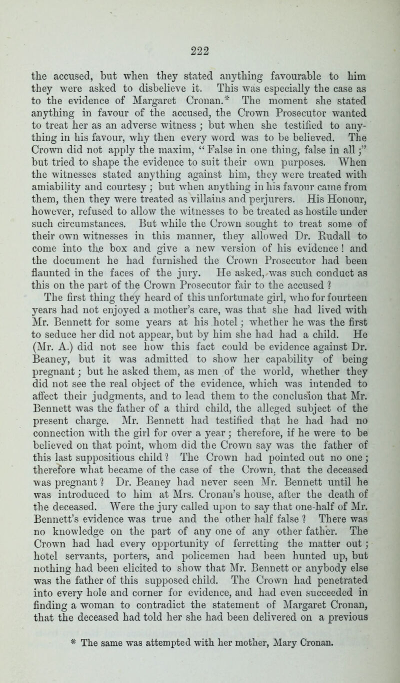 the accused, but when they stated anything favourable to him they were asked to disbelieve it. This was especially the case as to the evidence of Margaret Cronan.* The moment she stated anything in favour of the accused, the Crown Prosecutor wanted to treat her as an adverse witness ; but when she testified to any- thing in his favour, why then every word was to be believed. The Crown did not apply the maxim, “False in one thing, false in all but tried to shape the evidence to suit their own purposes. When the witnesses stated anything against him, they were treated with amiability and courtesy; but when anything in his favour came from them, then they were treated as villains and perjurers. His Honour, however, refused to allow the witnesses to be treated as hostile under such circumstances. But while the Crown sought to treat some of their own witnesses in this manner, they allowed Dr. Budall to come into tlxe box and give a new version of his evidence ! and the document he had furnished the Crown Prosecutor had been flaunted in the faces of the jury. He asked, was such conduct as this on the part of the Crown Prosecutor fair to the accused ? The first thing they heard of this unfortunate girl, who for fourteen years had not enjoyed a mother’s care, was that she had lived with Mr. Bennett for some years at his hotel; whether he was the first to seduce her did not appear, but by him she had had a child. He (Mr. A.) did not see how this fact could be evidence against Dr. Beaney, but it was admitted to show her capability of being pregnant; but he asked them, as men of the world, whether they did not see the real object of the evidence, which was intended to affect their judgments, and to lead them to the conclusion that Mr. Bennett was the father of a third child, the alleged subject of the present charge. Mr. Bennett had testified that he had had no connection with the girl for over a year; therefore, if he were to be believed on that point, whom did the Crown say was the father of this last suppositious child ] The Crown had pointed out no one; therefore what became of the case of the Crown, that the deceased was pregnant ? Dr. Beaney had never seen Mr. Bennett until he was introduced to him at Mrs. Cronan’s house, after the death of the deceased. Were the jury called upon to say that one-half of Mr. Bennett’s evidence was true and the other half false ? There was no knowledge on the part of any one of any other father. The Crown had had every opportunity of ferretting the matter out; hotel servants, porters, and policemen had been hunted up, but nothing had been elicited to show that Mr. Bennett or anybody else was the father of this supposed child. The Crown had penetrated into every hole and corner for evidence, and had even succeeded in finding a woman to contradict the statement of Margaret Cronan, that the deceased had told her she had been delivered on a previous * The same was attempted with her mother, Mary Cronan.