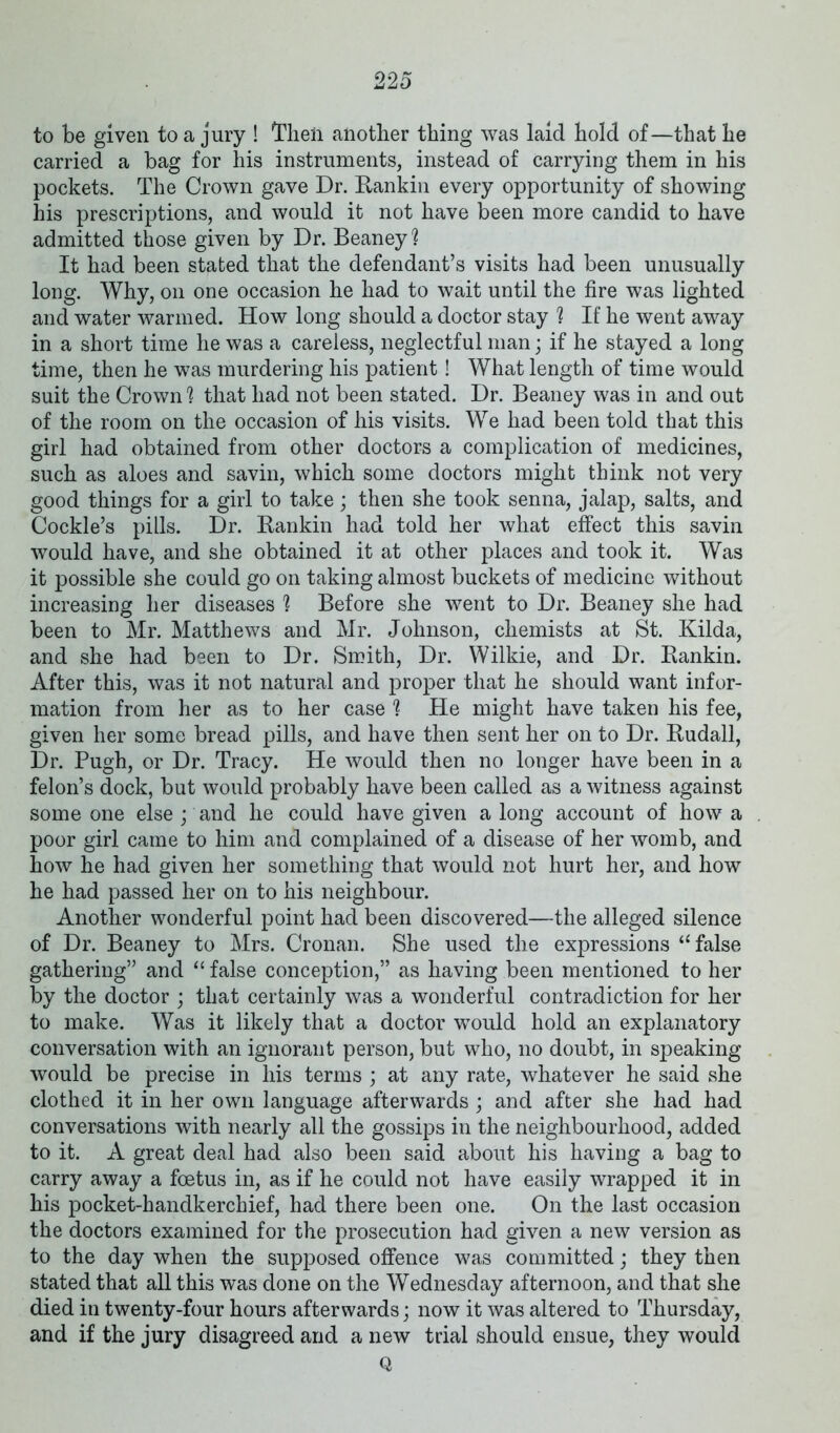 22 5 to be given to a jury ! Then another thing was laid hold of—that he carried a bag for his instruments, instead of carrying them in his pockets. The Crown gave Dr. Rankin every opportunity of showing his prescriptions, and would it not have been more candid to have admitted those given by Dr. Beaney? It had been stated that the defendant’s visits had been unusually long. Why, on one occasion he had to wait until the fire was lighted and water warmed. How long should a doctor stay ? If he went away in a short time he was a careless, neglectful man; if he stayed a long time, then he was murdering his patient! What length of time would suit the Crown'? that had not been stated. Dr. Beaney was in and out of the room on the occasion of his visits. We had been told that this girl had obtained from other doctors a complication of medicines, such as aloes and savin, which some doctors might think not very good things for a girl to take; then she took senna, jalap, salts, and Cockle’s pills. Dr. Rankin had told her what effect this savin would have, and she obtained it at other places and took it. Was it possible she could go on taking almost buckets of medicine without increasing her diseases ? Before she went to Dr. Beaney she had been to Mr. Matthews and Mr. Johnson, chemists at St. Kilda, and she had been to Dr. Smith, Dr. Wilkie, and Dr. Rankin. After this, was it not natural and proper that he should want infor- mation from her as to her case ? He might have taken his fee, given her some bread pills, and have then sent her on to Dr. Rudall, Dr. Pugh, or Dr. Tracy. He would then no longer have been in a felon’s dock, but would probably have been called as a witness against some one else ; and he could have given a long account of how a poor girl came to him and complained of a disease of her womb, and how he had given her something that would not hurt her, and how he had passed her on to his neighbour. Another wonderful point had been discovered—the alleged silence of Dr. Beaney to Mrs. Cronan. She used the expressions “false gathering” and “ false conception,” as having been mentioned to her by the doctor ; that certainly was a wonderful contradiction for her to make. Was it likely that a doctor would hold an explanatory conversation with an ignorant person, but who, no doubt, in speaking would be precise in his terms ; at any rate, whatever he said she clothed it in her own language afterwards ; and after she had had conversations with nearly all the gossips in the neighbourhood, added to it. A great deal had also been said about his having a bag to carry away a foetus in, as if he could not have easily wrapped it in his pocket-handkerchief, had there been one. On the last occasion the doctors examined for the prosecution had given a new version as to the day when the supposed offence was committed; they then stated that all this was done on the Wednesday afternoon, and that she died in twenty-four hours afterwards; now it was altered to Thursday, and if the jury disagreed and a new trial should ensue, they would Q