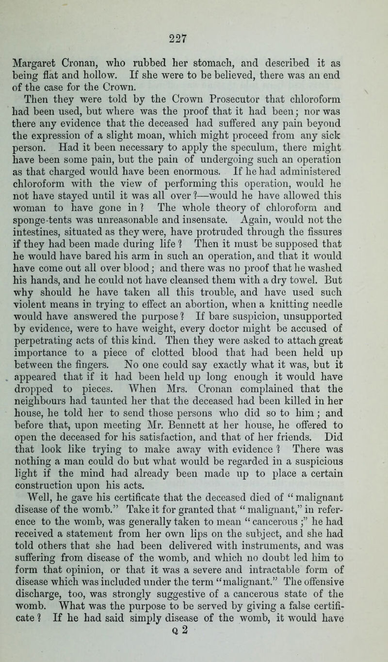 Margaret Cronan, who rubbed her stomach, and described it as being flat and hollow. If she were to be believed, there was an end of the case for the Crown. Then they were told by the Crown Prosecutor that chloroform had been used, but where was the proof that it had been; nor was there any evidence that the deceased had suffered any pain beyond the expression of a slight moan, which might proceed from any sick person. Had it been necessary to apply the speculum, there might have been some pain, but the pain of undergoing such an operation as that charged would have been enormous. If he had administered chloroform with the view of performing this operation, would he not have stayed until it was all over ?—would he have allowed this woman to have gone in ? The whole theory of chloroform and sponge-tents was unreasonable and insensate. Again, would not the intestines, situated as they were, have protruded through the fissures if they had been made during life 1 Then it must be supposed that he would have bared his arm in such an operation, and that it would have come out all over blood; and there was no proof that he washed his hands, and he could not have cleansed them with a dry towel. But why should he have taken all this trouble, and have used such violent means in trying to effect an abortion, when a knitting needle would have answered the purpose ? If bare suspicion, unsupported by evidence, were to have weight, every doctor might be accused of perpetrating acts of this kind. Then they were asked to attach great importance to a piece of clotted blood that had been held up between the fingers. No one could say exactly what it was, but it appeared that if it had been held up long enough it would have dropped to pieces. When Mrs. Cronan complained that the neighbours had taunted her that the deceased had been killed in her house, he told her to send those persons who did so to him; and before that, upon meeting Mr. Bennett at her house, he offered to open the deceased for his satisfaction, and that of her friends. Did that look like trying to make aw^ay with evidence h There was nothing a man could do but what would be regarded in a suspicious light if the mind had already been made up to place a certain construction upon his acts. Well, he gave his certificate that the deceased died of “malignant disease of the womb.” Take it for granted that “ malignant,” in refer- ence to the womb, was generally taken to mean “ cancerous he had received a statement from her own lips on the subject, and she had told others that she had been delivered with instruments, and was suffering from disease of the womb, and which no doubt led him to form that opinion, or that it was a severe and intractable form of disease which was included under the term “malignant.” The offensive discharge, too, was strongly suggestive of a cancerous state of the womb. What was the purpose to be served by giving a false certifi- cate 'l If he had said simply disease of the womb, it wTould have Q 2