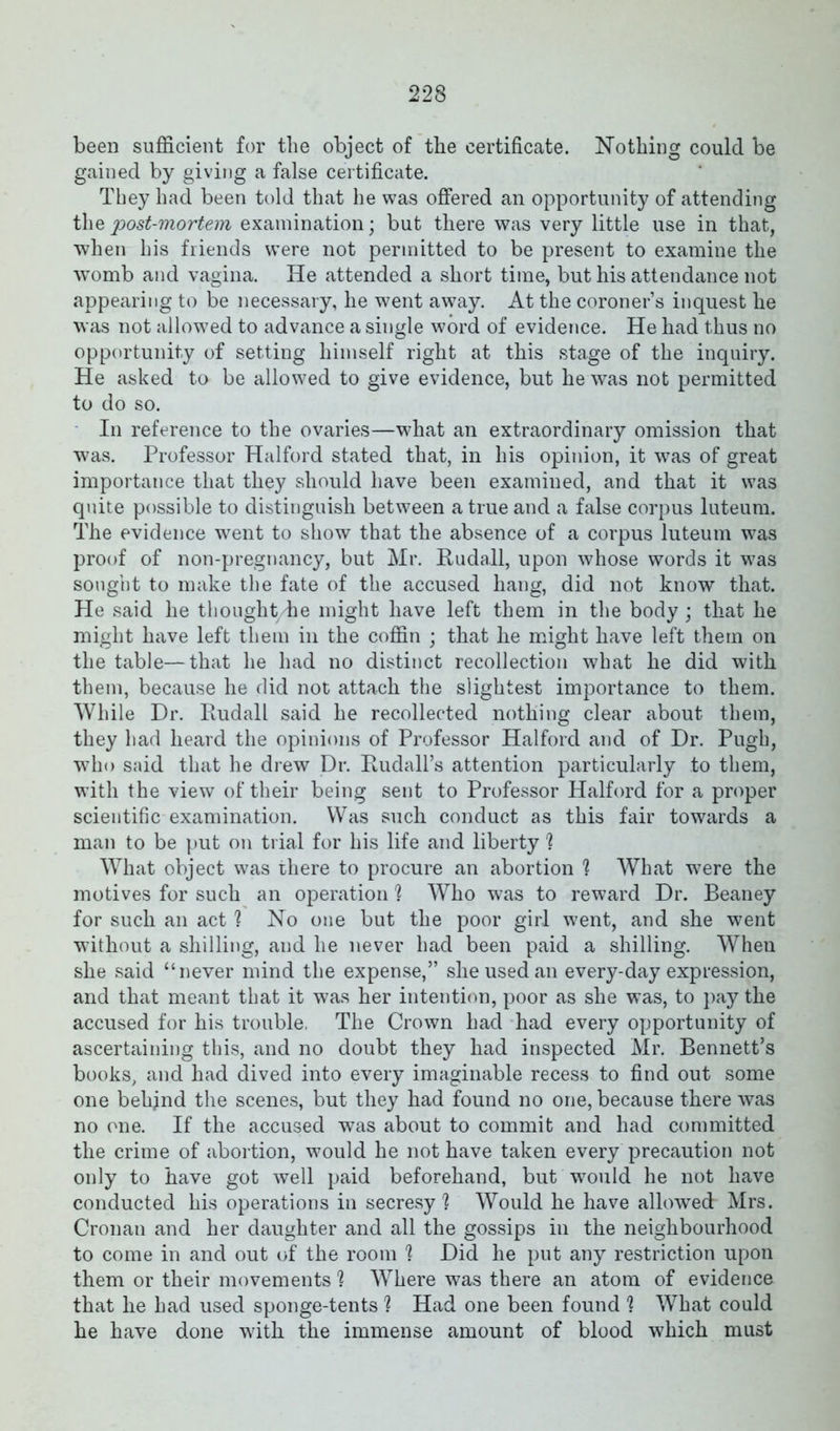 been sufficient for the object of tbe certificate. Nothing could be gained by giving a false certificate. They had been told that he was offered an opportunity of attending the 'post-mortem examination; but there was very little use in that, when his friends were not permitted to be present to examine the womb and vagina. He attended a short time, but his attendance not appearing to be necessary, he went away. At the coroner’s inquest he was not allowed to advance a single word of evidence. He had thus no opportunity of setting himself right at this stage of the inquiry. He asked to be allowed to give evidence, but he was not permitted to do so. In reference to the ovaries—what an extraordinary omission that was. Professor Halford stated that, in his opinion, it was of great importance that they should have been examined, and that it was quite possible to distinguish between a true and a false corpus luteum. The evidence went to show that the absence of a corpus luteum was proof of non-pregnancy, but Mr. Ruda.ll, upon whose words it was sought to make the fate of the accused hang, did not know that. He said he thought/he might have left them in the body; that he might have left them in the coffin ; that he might have left them on the table—that he had no distinct recollection what he did with them, because he did not attach the slightest importance to them. While Dr. Rudall said he recollected nothing clear about them, they had heard the opinions of Professor Halford and of Dr. Pugh, who said that he drew Dr. Rudall’s attention particularly to them, with the view of their being sent to Professor Halford for a proper scientific examination. Was such conduct as this fair towards a man to be put on trial for his life and liberty % What object was there to procure an abortion ? What were the motives for such an operation h Who was to reward Dr. Beaney for such an act ? No one but the poor girl went, and she went without a shilling, and he never had been paid a shilling. When she said “never mind the expense,” she used an every-day expression, and that meant that it was her intention, poor as she was, to pay the accused for his trouble, The Crown had had every opportunity of ascertaining this, and no doubt they had inspected Mr. Bennett’s books, and had dived into every imaginable recess to find out some one behjnd the scenes, but they had found no one, because there was no one. If the accused was about to commit and had committed the crime of abortion, would he not have taken every precaution not only to have got well paid beforehand, but would he not have conducted his operations in secresy ? Would he have allowed Mrs. Cronan and her daughter and all the gossips in the neighbourhood to come in and out of the room 1 Did he put any restriction upon them or their movements 1 Where was there an atom of evidence that he had used sponge-tents h Had one been found 1 What could he have done with the immense amount of blood which must