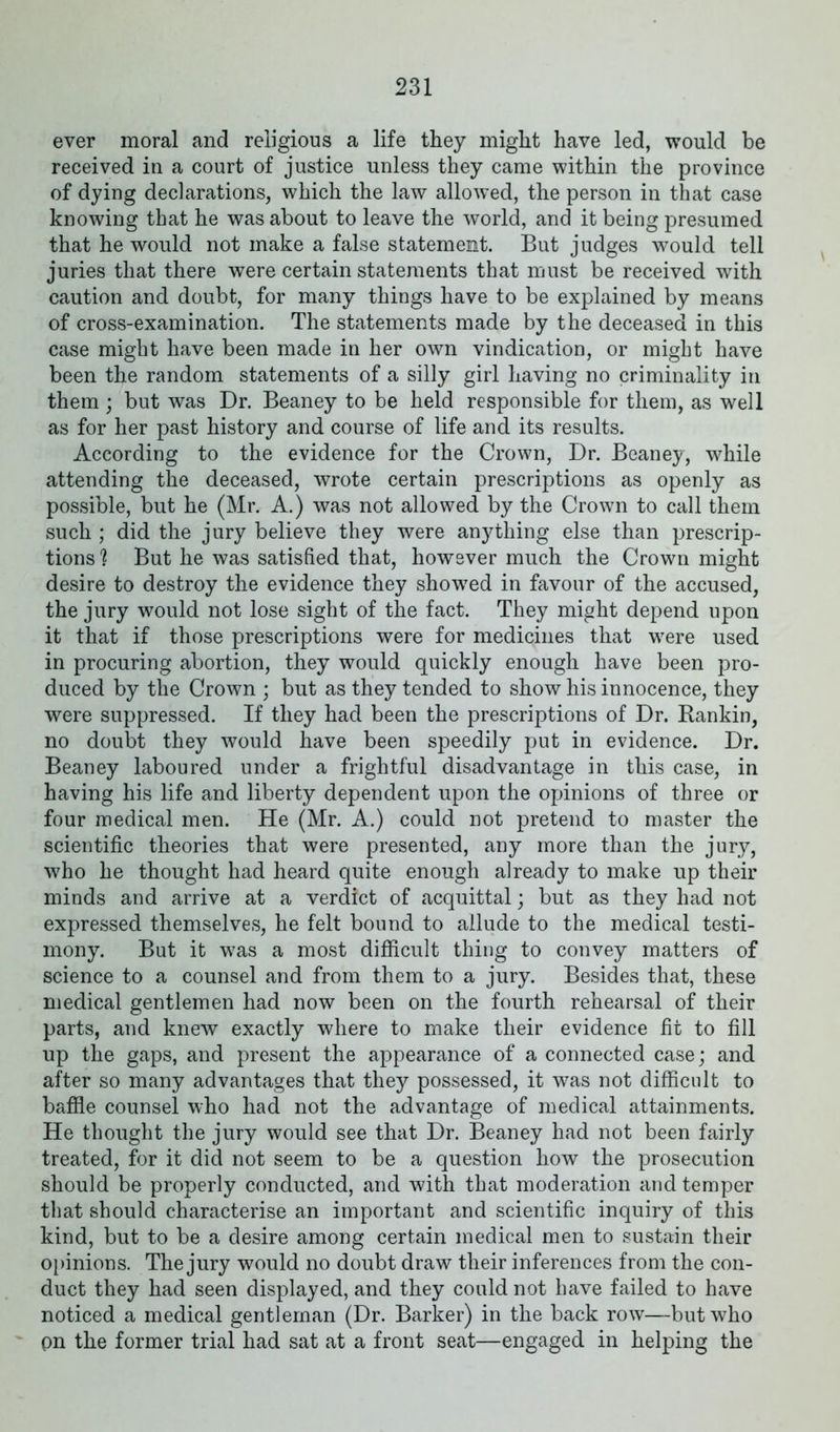 ever moral and religious a life they might have led, would be received in a court of justice unless they came within the province of dying declarations, which the law allowed, the person in that case knowing that he was about to leave the world, and it being presumed that he would not make a false statement. But judges would tell juries that there were certain statements that must be received with caution and doubt, for many things have to be explained by means of cross-examination. The statements made by the deceased in this case might have been made in her own vindication, or might have been the random statements of a silly girl having no criminality in them ; but was Dr. Beaney to be held responsible for them, as well as for her past history and course of life and its results. According to the evidence for the Crown, Dr. Beaney, while attending the deceased, wrote certain prescriptions as openly as possible, but he (Mr. A.) was not allowed by the Crown to call them such ; did the jury believe they were anything else than prescrip- tions ? But he was satisfied that, however much the Crown might desire to destroy the evidence they showed in favour of the accused, the jury would not lose sight of the fact. They might depend upon it that if those prescriptions were for medicines that were used in procuring abortion, they would quickly enough have been pro- duced by the Crown ; but as they tended to show his innocence, they were suppressed. If they had been the prescriptions of Dr. Rankin, no doubt they would have been speedily put in evidence. Dr. Beaney laboured under a frightful disadvantage in this case, in having his life and liberty dependent upon the opinions of three or four medical men. He (Mr. A.) could not pretend to master the scientific theories that were presented, any more than the jury, who he thought had heard quite enough already to make up their minds and arrive at a verdict of acquittal; but as they had not expressed themselves, he felt bound to allude to the medical testi- mony. But it was a most difficult thing to convey matters of science to a counsel and from them to a jury. Besides that, these medical gentlemen had now been on the fourth rehearsal of their parts, and knew exactly where to make their evidence fit to fill up the gaps, and present the appearance of a connected case; and after so many advantages that they possessed, it was not difficult to baffle counsel who had not the advantage of medical attainments. He thought the jury would see that Dr. Beaney had not been fairly treated, for it did not seem to be a question how the prosecution should be properly conducted, and with that moderation and temper that should characterise an important and scientific inquiry of this kind, but to be a desire among certain medical men to sustain their opinions. The jury would no doubt draw their inferences from the con- duct they had seen displayed, and they could not have failed to have noticed a medical gentleman (Dr. Barker) in the back row—but who pn the former trial had sat at a front seat—engaged in helping the