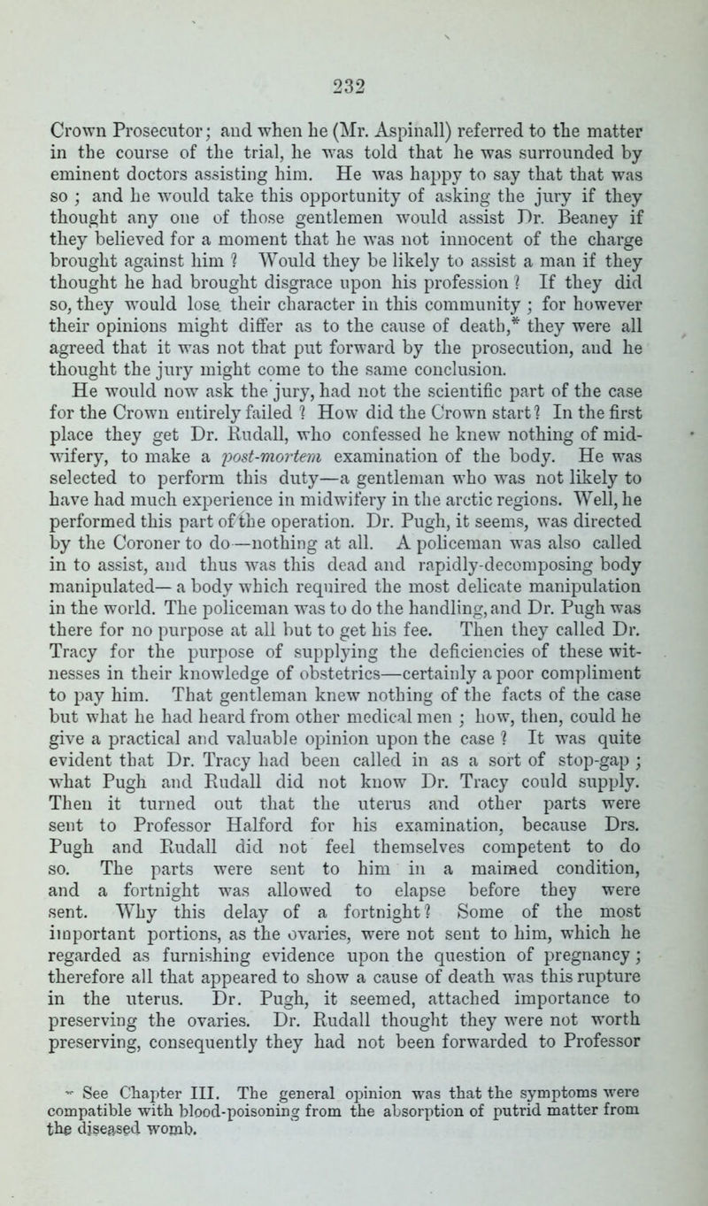 Crown Prosecutor; and when he (Mr. Aspinall) referred to the matter in the course of the trial, he -was told that he was surrounded by eminent doctors assisting him. He was happy to say that that was so ; and he would take this opportunity of asking the jury if they thought any one of those gentlemen would assist Hr. Beaney if they believed for a moment that he was not innocent of the charge brought against him ? Would they be likely to assist a man if they thought he had brought disgrace upon his profession ? If they did so, they would lose, their character in this community ; for however their opinions might differ as to the cause of death,* they were all agreed that it was not that put forward by the prosecution, and he thought the jury might come to the same conclusion. He would now ask the jury, had not the scientific part of the case for the Crown entirely failed '? How did the Crown start ? In the first place they get Dr. Rudall, who confessed he knew nothing of mid- wifery, to make a post-mortem examination of the body. He was selected to perform this duty—a gentleman who was not likely to have had much experience in midwifery in the arctic regions. Well, he performed this part of the operation. Dr. Pugh, it seems, was directed by the Coroner to do—nothing at all. A policeman wTas also called in to assist, and thus was this dead and rapidly-decomposing body manipulated— a body which required the most delicate manipulation in the world. The policeman was to do the handling, and Dr. Pugh was there for no purpose at all but to get his fee. Then they called Dr. Tracy for the purpose of supplying the deficiencies of these wit- nesses in their knowledge of obstetrics—certainly a poor compliment to pay him. That gentleman knew nothing of the facts of the case but what he had heard from other medical men ; how, then, could he give a practical and valuable opinion upon the case ? It was quite evident that Dr. Tracy had been called in as a sort of stop-gap ; what Pugh and Rudall did not know Dr. Tracy could supply. Then it turned out that the uterus and other parts were sent to Professor Halford for his examination, because Drs. Pugh and Budall did not feel themselves competent to do so. The parts were sent to him in a maimed condition, and a fortnight was allowed to elapse before they were sent. Why this delay of a fortnight \ Some of the most important portions, as the ovaries, were not sent to him, which he regarded as furnishing evidence upon the question of pregnancy; therefore all that appeared to show a cause of death was this rupture in the uterus. Dr. Pugh, it seemed, attached importance to preserving the ovaries. Dr. Rudall thought they were not worth preserving, consequently they had not been forwarded to Professor - See Chapter III. The general opinion was that the symptoms were compatible with blood-poisoning from the absorption of putrid matter from the diseased womb.