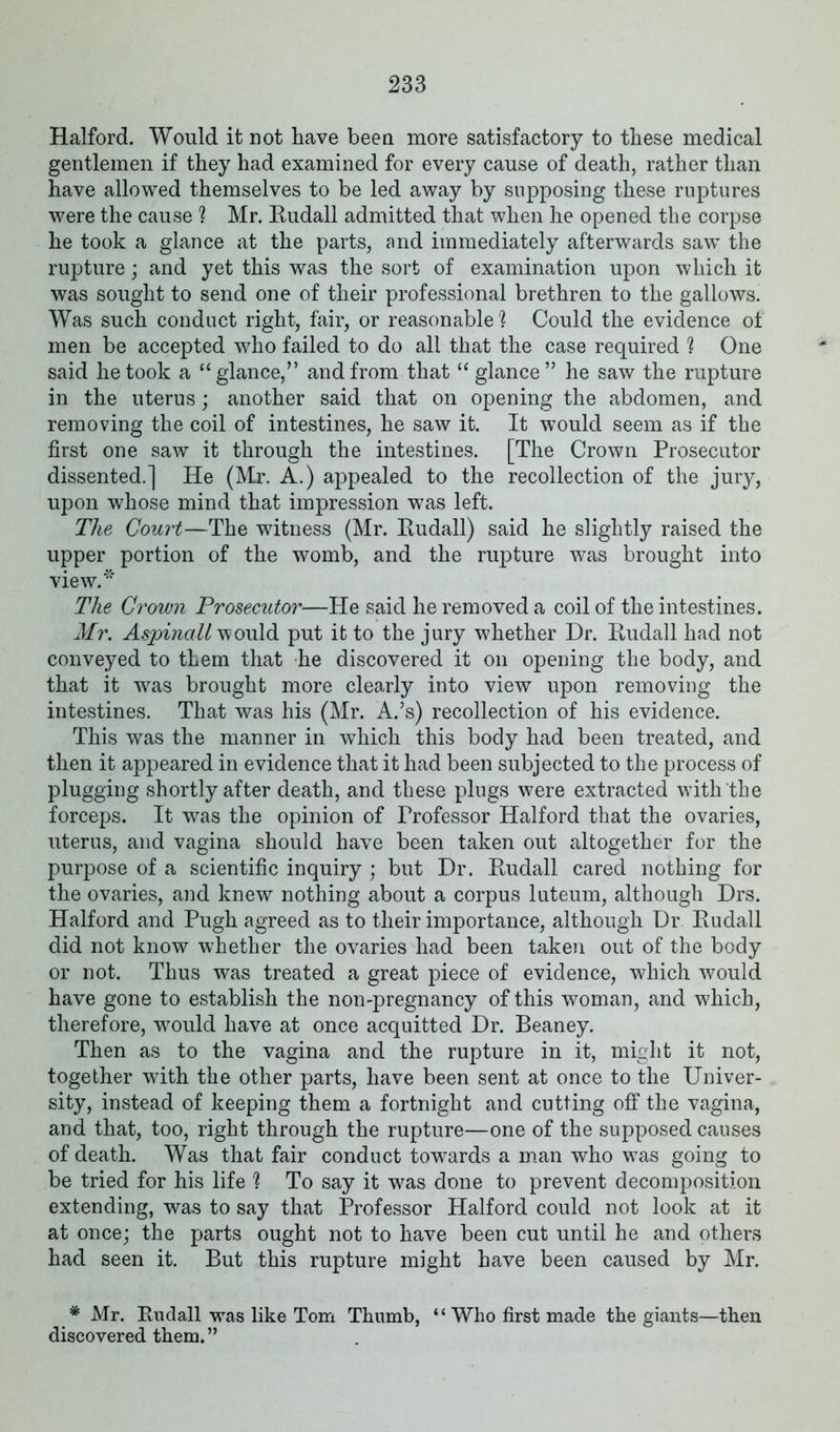 Halford. Would it not have been more satisfactory to these medical gentlemen if they had examined for every cause of death, rather than have allowed themselves to be led away by supposing these ruptures were the cause ? Mr. Rudall admitted that when he opened the corpse he took a glance at the parts, and immediately afterwards saw the rupture; and yet this was the sort of examination upon which it was sought to send one of their professional brethren to the gallows. Was such conduct right, fair, or reasonable ? Could the evidence of men be accepted who failed to do all that the case required ? One said he took a “glance,” and from that “glance” he saw the rupture in the uterus; another said that on opening the abdomen, and removing the coil of intestines, he saw it. It would seem as if the first one saw it through the intestines. [The Crown Prosecutor dissented.] He (Mr. A.) appealed to the recollection of the jury, upon whose mind that impression was left. The Court—The witness (Mr. Rudall) said he slightly raised the upper portion of the womb, and the rupture was brought into view.* The Crown Prosecutor—He said he removed a coil of the intestines. Mr. Aspinalt would put it to the jury whether Dr. Rudall had not conveyed to them that he discovered it on opening the body, and that it was brought more clearly into view upon removing the intestines. That was his (Mr. A.’s) recollection of his evidence. This was the manner in which this body had been treated, and then it appeared in evidence that it had been subjected to the process of plugging shortly after death, and these plugs were extracted with the forceps. It was the opinion of Frofessor Halford that the ovaries, uterus, and vagina should have been taken out altogether for the purpose of a scientific inquiry ; but Dr. Rudall cared nothing for the ovaries, and knew nothing about a corpus luteum, although Drs. Halford and Pugh agreed as to their importance, although Dr Rudall did not know whether the ovaries had been taken out of the body or not. Thus was treated a great piece of evidence, which would have gone to establish the non-pregnancy of this woman, and which, therefore, would have at once acquitted Dr. Beaney. Then as to the vagina and the rupture in it, might it not, together with the other parts, have been sent at once to the Univer- sity, instead of keeping them a fortnight and cutting off the vagina, and that, too, right through the rupture—one of the supposed causes of death. Was that fair conduct towards a man who was going to be tried for his life ] To say it was done to prevent decomposition extending, was to say that Professor Halford could not look at it at once; the parts ought not to have been cut until he and others had seen it. But this rupture might have been caused by Mr, * Mr. Rudall was like Tom Thumb, “ Who first made the giants—then discovered them.”