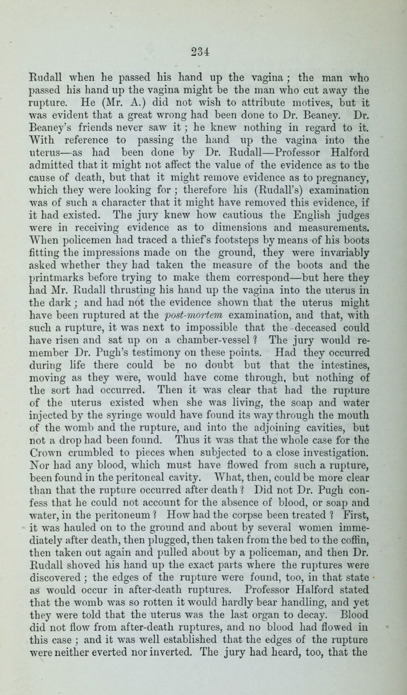 Rudall when he passed his hand up the vagina; the man who passed his hand up the vagina might be the man who cut away the rupture. He (Mr. A.) did not wish to attribute motives, but it was evident that a great wrong had been done to Dr. Beaney. Dr. Beaney’s friends never saw it; he knew nothing in regard to it. With reference to passing the hand up the vagina into the uterus—as had been done by Dr. Rudall—Professor Halford admitted that it might not affect the value of the evidence as to the cause of death, but that it might remove evidence as to pregnancy, which they were looking for; therefore his (Rudall’s) examination was of such a character that it might have removed this evidence, if it had existed. The jury knew how cautious the English judges were in receiving evidence as to dimensions and measurements. When policemen had traced a thief s footsteps by means of his boots fitting the impressions made on the ground, they were invariably asked whether they had taken the measure of the boots and the printmarks before trying to make them correspond—but here they had Mr. Rudall thrusting his hand up the vagina into the uterus in the dark; and had not the evidence shown that the uterus might have been ruptured at the 'post-mortem examination, and that, with such a rupture, it wras next to impossible that the deceased could have risen and sat up on a chamber-vessel h The jury would re- member Dr. Pugh’s testimony on these points. Had they occurred during life there could be no doubt but that the intestines, moving as they were, would have come through, but nothing of the sort had occurred. Then it was clear that had the rupture of the uterus existed when she was living, the soap and water injected by the syringe would have found its way through the mouth of the womb and the rupture, and into the adjoining cavities, but not a drop had been found. Thus it was that the whole case for the Crown crumbled to pieces when subjected to a close investigation. Nor had any blood, which must have flowed from such a rupture, been found in the peritoneal cavity. What, then, could be more clear than that the rupture occurred after death % Did not Dr. Pugh con- fess that he could not account for the absence of blood, or soap and water, in the peritoneum 1 How had the corpse been treated 1 First, it wTas hauled on to the ground and about by several women imme- diately after death, then plugged, then taken from the bed to the coffin, then taken out again and pulled about by a policeman, and then Dr. Rudall shoved his hand up the exact parts where the ruptures were discovered; the edges of the rupture were found, too, in that state as would occur in after-death ruptures. Professor Halford stated that the womb was so rotten it would hardly bear handling, and yet they were told that the uterus was the last organ to decay. Blood did not flow from after-death ruptures, and no blood had flowed in this case ; and it was well established that the edges of the rupture were neither everted nor inverted. The jury had heard, too, that the