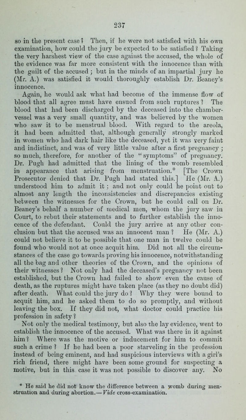 so in the present case ? Then, if he were not satisfied with his own examination, how could the jury be expected to be satisfied? Taking the very harshest view of the case against the accused, the whole of the evidence was far more consistent with the innocence than with the guilt of the accused ; but in the minds of an impartial jury he (Mr. A.) was satisfied it would thoroughly establish Dr. Beaney’s innocence. Again, he would ask what had become of the immense flow of blood that all agree must have ensued from such ruptures ? The blood that had been discharged by the deceased into the chamber- vessel was a very small quantity, and was believed by the women who saw it to be menstrual blood. With regard to the areola, it had been admitted that, although generally strongly marked in women who had dark hair like the deceased, yet it was very faint and indistinct, and was of very little value after a first pregnancy ; so much, therefore, for another of the “ symptoms” of pregnancy. Dr. Pugh had admitted that the lining of the womb resembled in appearance that arising from menstruation.* [The Crown Prosecutor denied that Dr. Pugh had stated this.] He (Mr. A.) understood him to admit it : and not only could he point out to almost any length the inconsistencies and discrepancies existing between the witnesses for the Crown, but he could call on Dr. Beaney’s behalf a number of medical men, whom the jury saw in Court, to rebut their statements and to further establish the inno- cence of the defendant. Could the jury arrive at any other con- clusion but that the accused was an innocent man ? He (Mr. A.) could not believe it to be possible that one man in twelve could be found who would not at once acquit him. Did not all the circum- stances of the case go towards proving his innocence, notwithstanding all the bag and other theories of the Crown, and the opinions of their witnesses ? Not only had the deceased’s pregnancy not been established, but the Crown had failed to show even the cause of death, as the ruptures might have taken place (as they no doubt did) after death. What could the jury do ? Why they were bound to acquit him, and he asked them to do so promptly, and without leaving the box. If they did not, what doctor could practice his profession in safety ? Not only the medical testimony, but also the lay evidence, went to establish the innocence of the accused. What was there in it against him? Where was the motive or inducement for him to commit such a crime ? If he had been a poor starveling in the profession instead of being eminent, and had suspicious interviews with a girl’s rich friend, there might have been some ground for suspecting a motive, but in this case it was not possible to discover any. No * He said he did not know the difference between a womb during men- struation and during abortion.— Vide cross-examination.