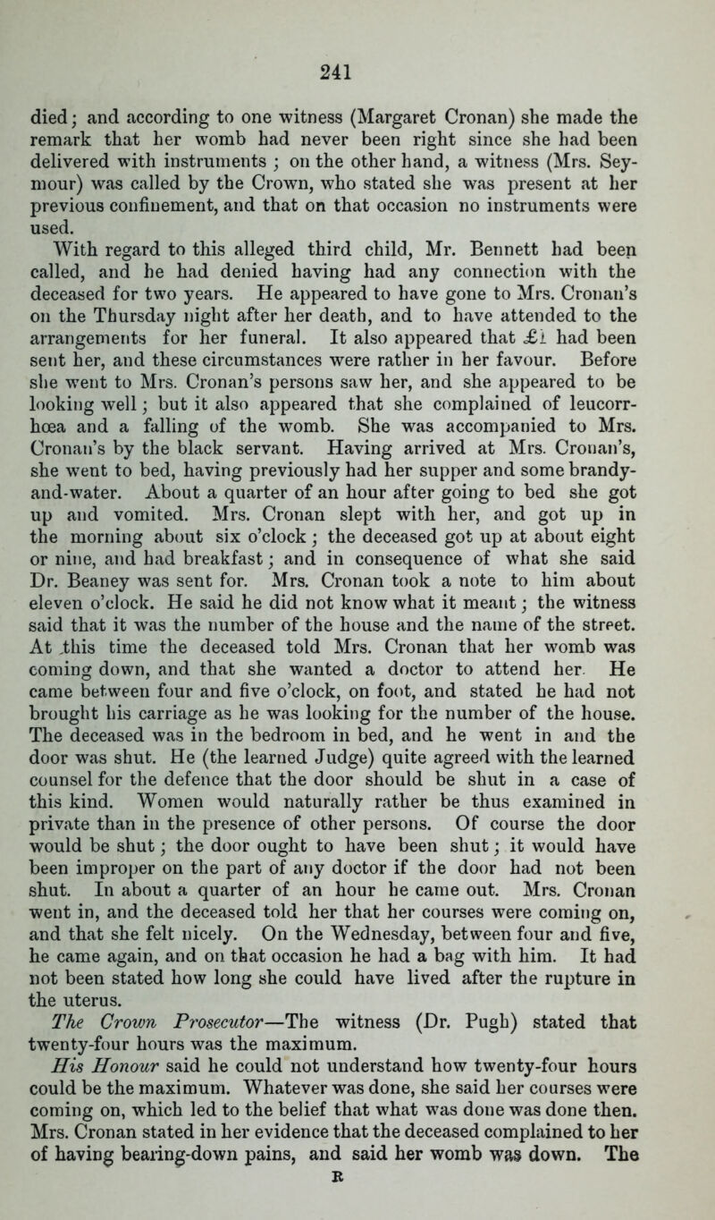 died; and according to one witness (Margaret Cronan) she made the remark that her womb had never been right since she had been delivered with instruments ; on the other hand, a witness (Mrs. Sey- mour) was called by the Crown, who stated she was present at her previous confinement, and that on that occasion no instruments were used. With regard to this alleged third child, Mr. Bennett had been called, and he had denied having had any connection with the deceased for two years. He appeared to have gone to Mrs. Cronan’s on the Thursday night after her death, and to have attended to the arrangements for her funeral. It also appeared that £1 had been sent her, and these circumstances were rather in her favour. Before she went to Mrs. Cronan’s persons saw her, and she appeared to be looking well; but it also appeared that she complained of leucorr- hoea and a falling of the womb. She was accompanied to Mrs. Cronan’s by the black servant. Having arrived at Mrs. Cronan’s, she went to bed, having previously had her supper and some brandy- and-water. About a quarter of an hour after going to bed she got up and vomited. Mrs. Cronan slept with her, and got up in the morning about six o’clock; the deceased got up at about eight or nine, and had breakfast; and in consequence of what she said Dr. Beaney was sent for. Mrs. Cronan took a note to him about eleven o’clock. He said he did not know what it meant; the witness said that it was the number of the house and the name of the street. At .this time the deceased told Mrs. Cronan that her womb was coming down, and that she wanted a doctor to attend her. He came between four and five o’clock, on foot, and stated he had not brought his carriage as he was looking for the number of the house. The deceased was in the bedroom in bed, and he went in and the door was shut. He (the learned Judge) quite agreed with the learned counsel for the defence that the door should be shut in a case of this kind. Women would naturally rather be thus examined in private than in the presence of other persons. Of course the door would be shut; the door ought to have been shut; it would have been improper on the part of any doctor if the door had not been shut. In about a quarter of an hour he came out. Mrs. Cronan went in, and the deceased told her that her courses were coming on, and that she felt nicely. On the Wednesday, between four and five, he came again, and on that occasion he had a bag with him. It had not been stated how long she could have lived after the rupture in the uterus. The Crown Prosecutor—The witness (Dr. Pugh) stated that twenty-four hours was the maximum. His Honour said he could not understand how twenty-four hours could be the maximum. Whatever was done, she said her courses were coming on, which led to the belief that what was done was done then. Mrs. Cronan stated in her evidence that the deceased complained to her of having bearing-down pains, and said her womb was down. The R