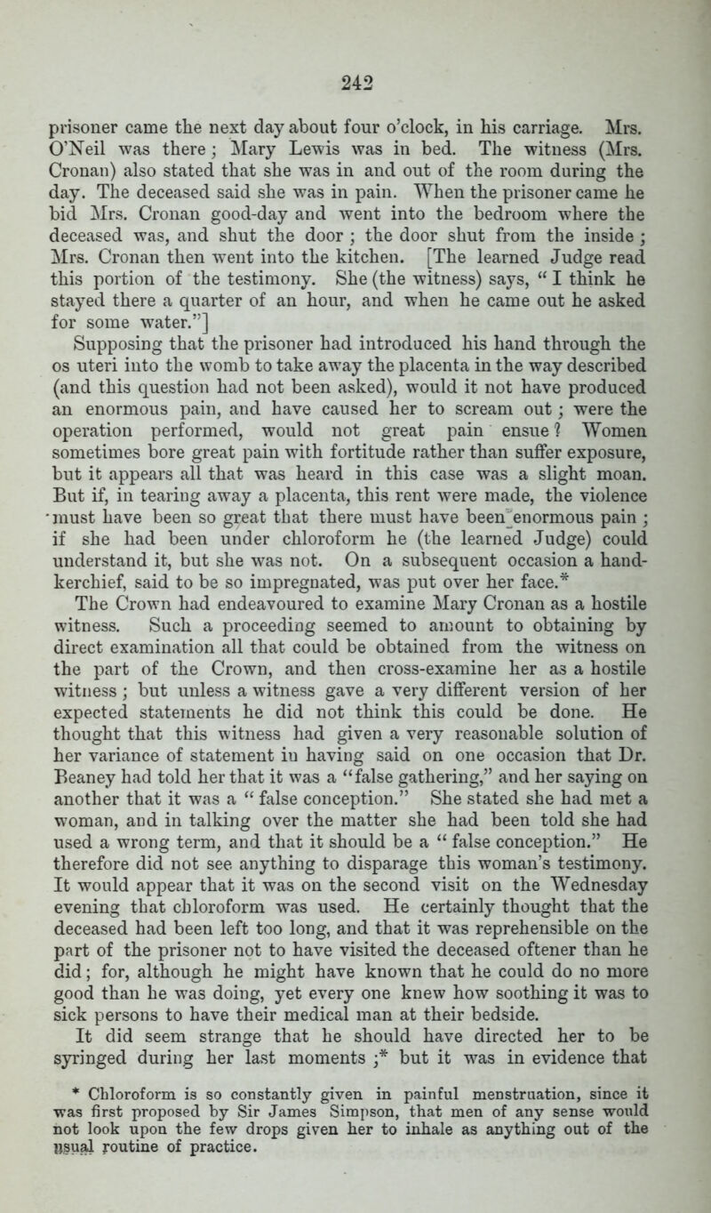 prisoner came the next day about four o’clock, in his carriage. Mrs. O’Neil was there; Mary Lewis was in bed. The witness (Mrs. Cronan) also stated that she was in and out of the room during the day. The deceased said she was in pain. When the prisoner came he bid Mrs. Cronan good-day and went into the bedroom where the deceased was, and shut the door ; the door shut from the inside ; Mrs. Cronan then went into the kitchen. [The learned Judge read this portion of the testimony. She (the witness) says, “ I think he stayed there a quarter of an hour, and when he came out he asked for some water.”] Supposing that the prisoner had introduced his hand through the os uteri into the womb to take away the placenta in the way described (and this question had not been asked), would it not have produced an enormous pain, and have caused her to scream out; were the operation performed, would not great pain ensue 1 Women sometimes bore great pain with fortitude rather than suffer exposure, but it appears all that was heard in this case was a slight moan. But if, in tearing away a placenta, this rent were made, the violence 'must have been so great that there must have been^enormous pain ; if she had been under chloroform he (the learned Judge) could understand it, but she was not. On a subsequent occasion a hand- kerchief, said to be so impregnated, was put over her face.* The Crown had endeavoured to examine Mary Cronan as a hostile witness. Such a proceeding seemed to amount to obtaining by direct examination all that could be obtained from the witness on the part of the Crown, and then cross-examine her as a hostile witness; but unless a witness gave a very different version of her expected statements he did not think this could be done. He thought that this witness had given a very reasonable solution of her variance of statement iu having said on one occasion that Dr. Beaney had told her that it was a “false gathering,” and her saying on another that it was a “ false conception.” She stated she had met a woman, and in talking over the matter she had been told she had used a wrong term, and that it should be a “ false conception.” He therefore did not see anything to disparage this woman’s testimony. It would appear that it was on the second visit on the Wednesday evening that chloroform was used. He certainly thought that the deceased had been left too long, and that it was reprehensible on the part of the prisoner not to have visited the deceased oftener than he did; for, although he might have known that he could do no more good than he was doing, yet every one knew how soothing it was to sick persons to have their medical man at their bedside. It did seem strange that he should have directed her to be syringed during her last moments '* but it was in evidence that * Chloroform is so constantly given in painful menstruation, since it •was first proposed by Sir James Simpson, that men of any sense would not look upon the few drops given her to inhale as anything out of the psual routine of practice.