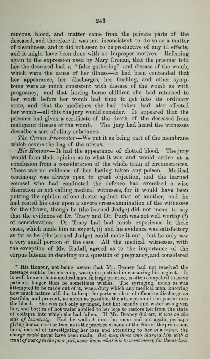 mucous, blood, and matter came from the private parts of the deceased, and therefore it was not inconsistent to do so as a matter of cleanliness, and it did not seem to be productive of any ill effects, and it might have been done with no improper motives. Referring again to the expression used by Mary Cronan, that the prisoner told her the deceased had a “ false gathering” and disease of the womb, which were the cause of her illness—it had been contended that her appearance, her discharges, her flushing, and other symp- toms were as much consistent with disease of the womb as with pregnancy, and that having borne children she had returned to her work before her womb had time to get into its ordinary state, and that the medicines she had taken had also affected her womb—all this the jury would consider. It appeared that the prisoner had given a certificate of the death of the deceased from malignant disease of the womb. The jury had heard the witnesses describe a sort of slimy substance. The Crown Prosecutor—We put it as being part of the membrane which covers the bag of the uterus. His Honour—It had the appearance of clotted blood. The jury would form their opinion as to what it was, and would arrive at a conclusion from a consideration of the whole train of circumstances. There was no evidence of her having taken any poison. Medical testimony was always open to great objection, and the learned counsel who had conducted the defence had exercised a wise discretion in not calling medical witnesses, for it would have been putting the opinion of one doctor against that of another, and he had rested his case upon a severe cross-examination of the witnesses for the Crown, though he (the learned Judge) did not mean to say that the evidence of Dr. Tracy and Dr. Pugh was not well worthy (?) of consideration. Dr. Tracy had had much experience in these cases, which made him an expert, (?) and his evidence was satisfactory as far as he (the learned Judge) could make it out; but he only saw a very small portion of the case. All the medical witnesses, with the exception of Mr. Rudall, agreed as to the importance of the corpus luteum in deciding on a question of pregnancy, and considered * His Honour, not being aware that Mr. Beaney had not received the message sent in the morning, was quite justified in censuring his neglect. It is well known that a medical man, in large practice, is often compelled to leave patients longer than he sometimes wishes. The syringing, much as was attempted to be made out of it, was a duty which any medical man, knowing how much nature will do, to keep the parts as clear of offensive discharge as possible, and prevent, as much as possible, the absorption of the poison into the blood. She was not only syringed, but hot brandy and water was given her, and bottles of hot water applied to her legs to restore her from the state of collapse into which she had fallen. If Mr. Beaney did err, it was on the side of humanity. Had he walked into the room and out again, perhaps giving her an oath or two, as is the practice of someof the elite of the profession here, instead of investigating her case and attending to her as a nurse, the charge could never have been made. But may those who charged him with a want of mercy to the poor girl, never know what it is to want meny for themselves.