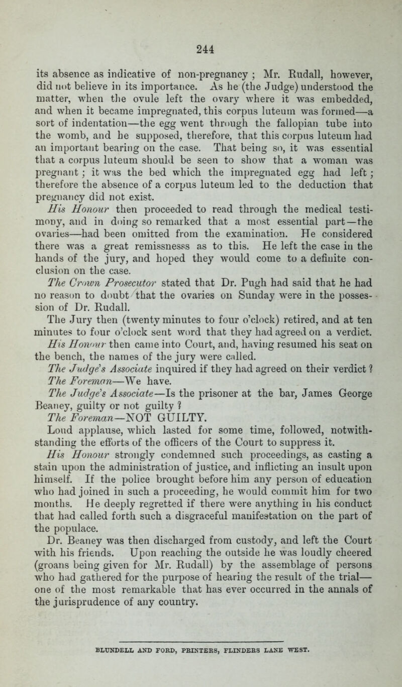 its absence as indicative of non-pregnancy ; Mr. Rudall, however, did not believe in its importance. As he (the Judge) understood the matter, when the ovule left the ovary where it was embedded, and when it became impregnated, this corpus luteum was formed—a sort of indentation—the egg went through the fallopian tube into the womb, and he supposed, therefore, that this corpus luteum had an important bearing on the case. That being so, it was essential that a corpus luteum should be seen to show that a woman was pregnant; it was the bed which the impregnated egg had left; therefore the absence of a corpus luteum led to the deduction that pregnancy did not exist. His Honour then proceeded to read through the medical testi- mony, and in doing so remarked that a most essential part—the ovaries—had been omitted from the examination. He considered there was a great remissnesss as to this. He left the case in the hands of the jury, and hoped they would come to a definite con- clusion on the case. The Crown Prosecutor stated that Dr. Pugh had said that he had no reason to doubt that the ovaries on Sunday were in the posses- sion of Dr. Rudall. The Jury then (twenty minutes to four o’clock) retired, and at ten minutes to four o’clock sent word that they had agreed on a verdict. His Honour then came into Court, and, having resumed his seat on the bench, the names of the jury were called. The Judge's Associate inquired if they had agreed on their verdict ? The Foreman—We have. The Judge's Associate—Is the prisoner at the bar, James George Beaney, guilty or not guilty ? The Foreman—NOT GUILTY. Loud applause, which lasted for some time, followed, notwith- standing the efforts of the officers of the Court to suppress it. His Honour strongly condemned such proceedings, as casting a stain upon the administration of justice, and inflicting an insult upon himself. If the police brought before him any person of education who had joined in such a proceeding, he would commit him for two months. He deeply regretted if there were anything in his conduct that had called forth such a disgraceful manifestation on the part of the populace. Dr. Beaney was then discharged from custody, and left the Court with his friends. Upon reaching the outside he was loudly cheered (groans being given for Mr. Rudall) by the assemblage of persons who had gathered for the purpose of hearing the result of the trial— one of the most remarkable that has ever occurred in the annals of the jurisprudence of any country. BLUNDELL AND FORD, PRINTERS, FLINDERS LANE WEST.