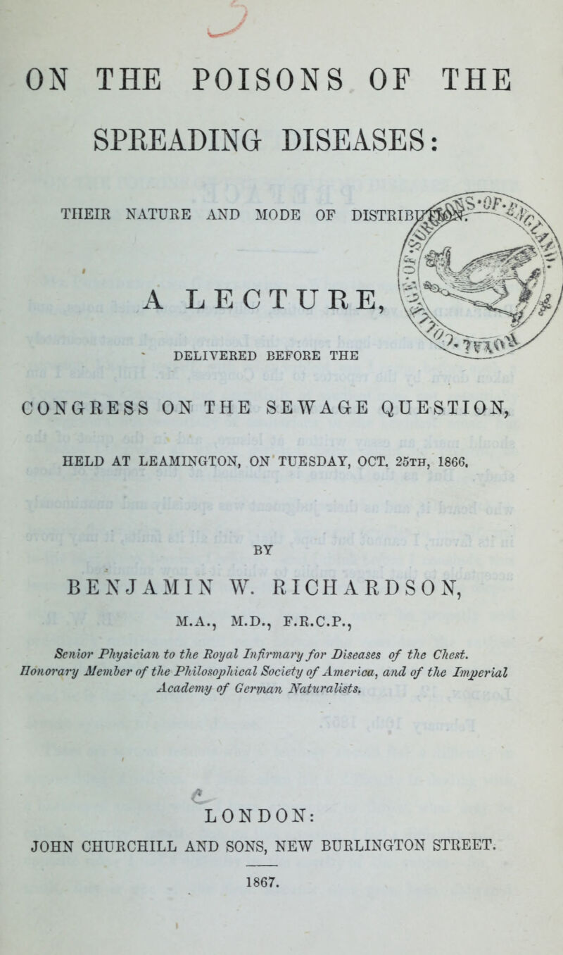 ON THE POISONS OF THE SPREADING DISEASES: TIIEIR NATURE AND MODE OF A LECTURE, DELIVERED BEFORE THE CONGRESS ON THE SEWAGE QUESTION, HELD AT LEAMINGTON, ON TUESDAY, OCT. 25th, 1866. BY BENJAMIN W. RICHARDSON, M.A., M.D., F.R.C.P., Senior Physician to the Royal Infirmary for Diseases of the Chest. Honorary Member of the Philosophical Society of America, and of the Imperial Academy of German Naturalists. LONDON: JOHN CHURCHILL AND SONS, NEW BURLINGTON STREET. 1867.