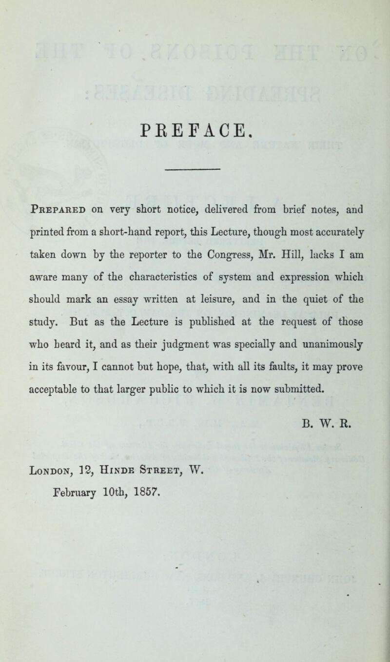 PREFACE. Prepared on very short notice, delivered from brief notes, and printed from a short-hand report, this Lecture, though most accurately taken down by the reporter to the CongTess, Mr. Hill, lacks I am aware many of the characteristics of system and expression which should mark an essay written at leisure, and in the quiet of the study. But as the Lecture is published at the request of those who heard it, and as their judgment was specially and unanimously in its favour, I cannot but hope, that, with all its faults, it may prove acceptable to that larger public to which it is now submitted. B. W. R. London, 12, Hinde Street, W. February 10th, 1857.