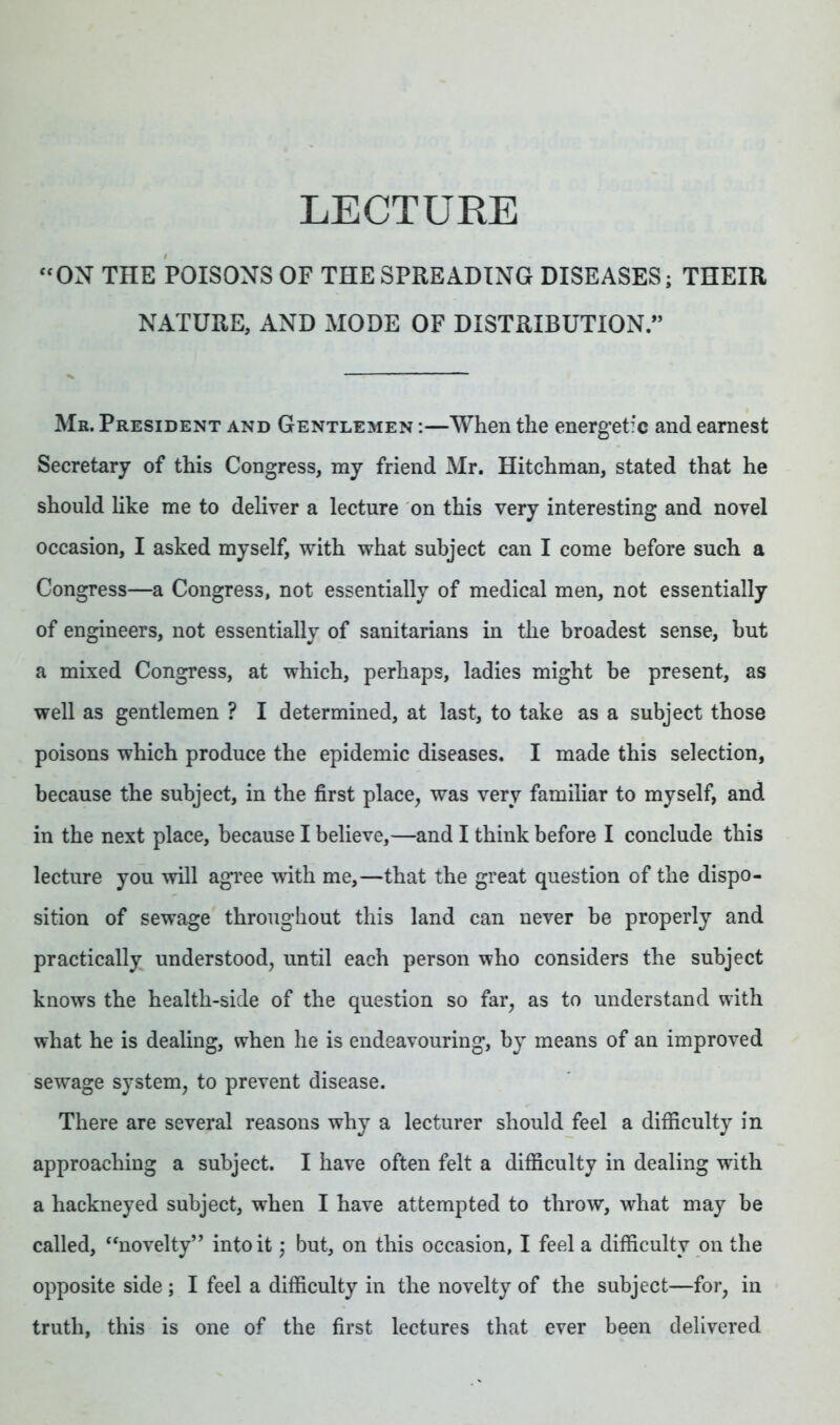 LECTURE “ ON THE POISONS OF THE SPREADING DISEASES; THEIR NATURE, AND MODE OF DISTRIBUTION.” Mb. President and Gentlemen :—When the energetic and earnest Secretary of this Congress, my friend Mr. Hitchman, stated that he should like me to deliver a lecture on this very interesting and novel occasion, I asked myself, with what subject can I come before such a Congress—a Congress, not essentially of medical men, not essentially of engineers, not essentially of sanitarians in the broadest sense, but a mixed Congress, at which, perhaps, ladies might be present, as well as gentlemen ? I determined, at last, to take as a subject those poisons which produce the epidemic diseases. I made this selection, because the subject, in the first place, was very familiar to myself, and in the next place, because I believe,—and I think before I conclude this lecture you will agree with me,—that the great question of the dispo- sition of sewage throughout this land can never be properly and practically understood, until each person who considers the subject knows the health-side of the question so far, as to understand with what he is dealing, when he is endeavouring, by means of an improved sewage system, to prevent disease. There are several reasons why a lecturer should feel a difficulty in approaching a subject. I have often felt a difficulty in dealing with a hackneyed subject, when I have attempted to throw, what may be called, “novelty” into it; but, on this occasion, I feel a difficulty on the opposite side ; I feel a difficulty in the novelty of the subject—for, in truth, this is one of the first lectures that ever been delivered