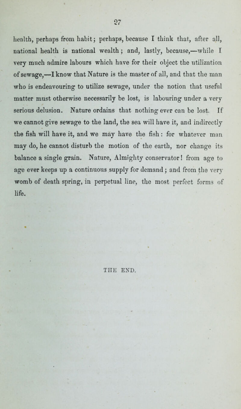 health, perhaps from habit; perhaps, because I think that, after all, national health is national wealth; and, lastly, because,—while I very much admire labours which have for their object the utilization of sewage,—I know that Nature is the master of all, and that the man who is endeavouring to utilize sewage, under the notion that useful matter must otherwise necessarily be lost, is labouring under a very serious delusion. Nature ordains that nothing ever can be lost. If we cannot give sewage to the land, the sea will have it, and indirectly the fish will have it, and we may have the fish: for whatever man may do, he cannot disturb the motion of the earth, nor change its balance a single grain. Nature, Almighty conservator! from age to age ever keeps up a continuous supply for demand ; and from the very womb of death spring, in perpetual line, the most perfect forms of life. THE END.