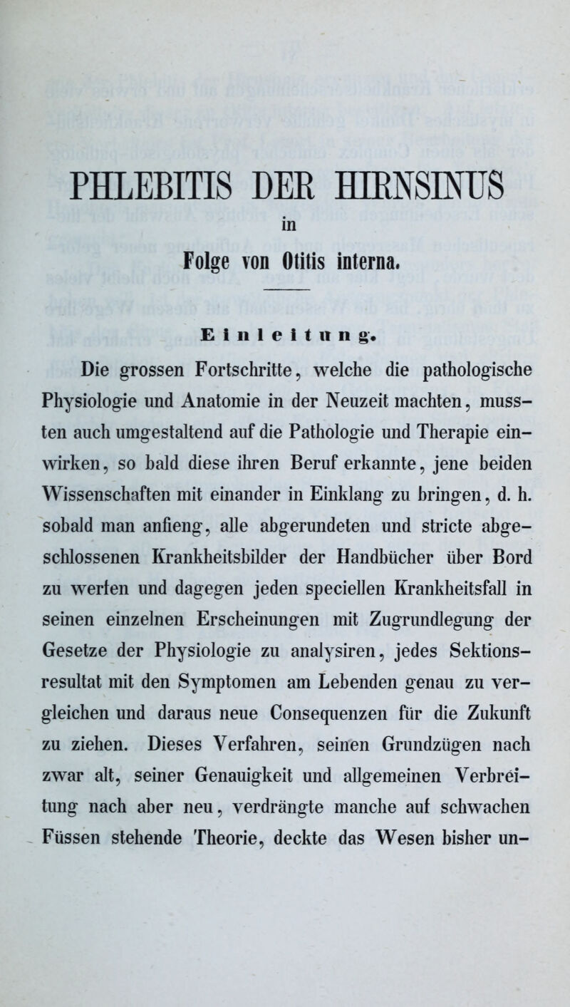 PHLEBITIS DER HIENSINUS in Folge von Otitis interna. Einleitung, Die grossen Fortschritte, welche die pathologische Physiologie und Anatomie in der Neuzeit machten, muss- ten auch umgestaltend auf die Pathologie und Therapie ein- wirken, so bald diese ihren Beruf erkannte, jene beiden Wissenschaften mit einander in Einklang zu bringen, d. h. sobald man anfieng, alle abgerundeten und stricte abge- schlossenen Krankheitsbilder der Handbücher über Bord zu werten und dagegen jeden speciellen Krankheitsfall in seinen einzelnen Erscheinungen mit Zugrundlegung der Gesetze der Physiologie zu analysiren, jedes Sektions- resultat mit den Symptomen am Lebenden genau zu ver- gleichen und daraus neue Consequenzen für die Zukunft zu ziehen. Dieses Verfahren, seinen Grundzügen nach zwar alt, seiner Genauigkeit und allgemeinen Verbrei- tung nach aber neu, verdrängte manche auf schwachen Füssen stehende Theorie, deckte das Wesen bisher un-