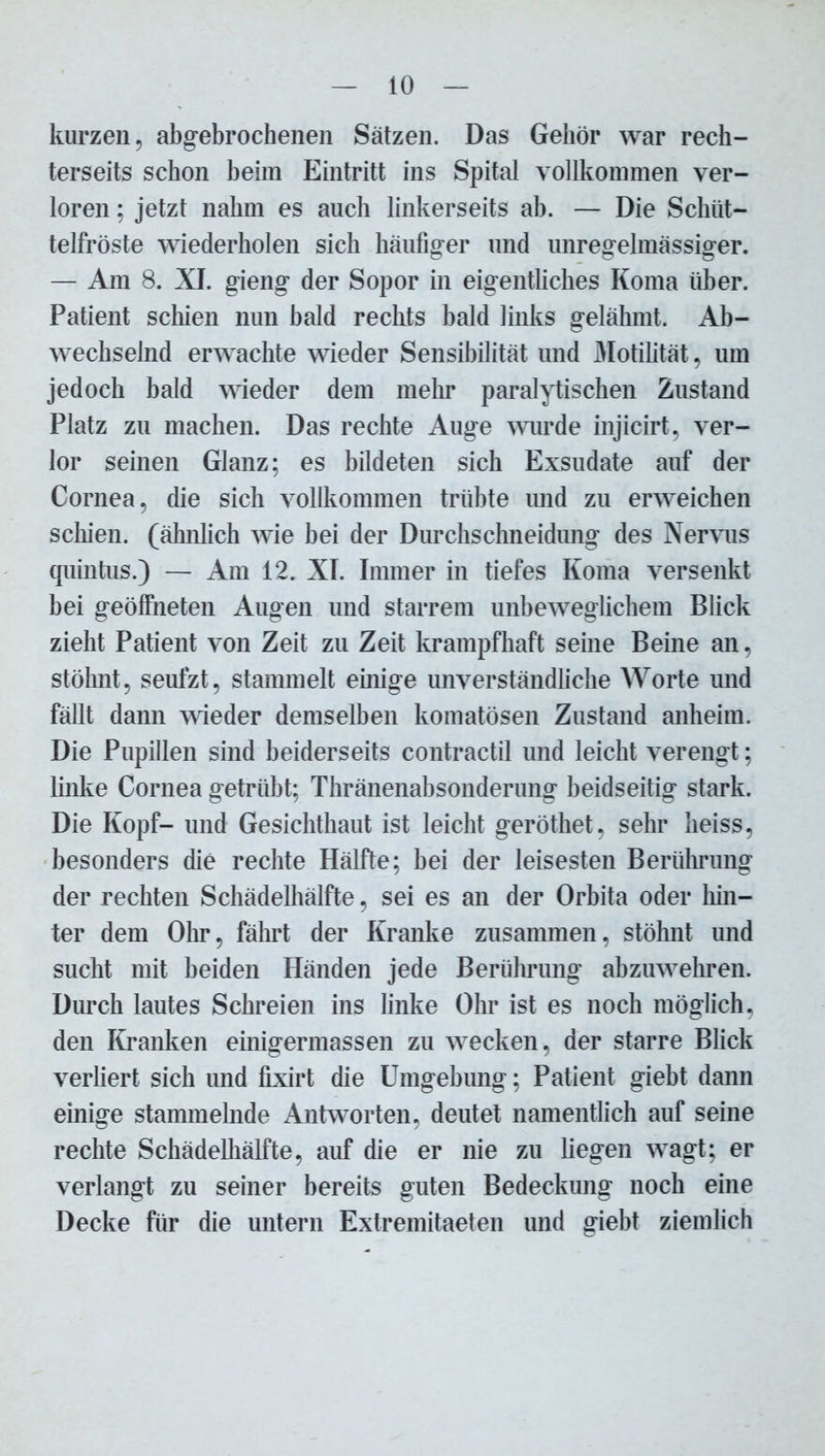 kurzen, abgebrochenen Sätzen. Das Gehör war rech- terseits schon beim Eintritt ins Spital vollkommen ver- loren ; jetzt nahm es auch linkerseits ab. — Die Schüt- telfröste wiederholen sich häufiger und unregelmässiger. — Am 8. XI. gieng der Sopor in eigentliches Koma über. Patient schien nun bald rechts bald links gelähmt. Ab- wechselnd erwachte wieder Sensibilität und Motilität, um jedoch bald wieder dem mehr paralytischen Zustand Platz zu machen. Das rechte Auge wurde injicirt, ver- lor seinen Glanz; es bildeten sich Exsudate auf der Cornea, die sich vollkommen trübte und zu erweichen schien, (ähnlich wie bei der Durchschneidung des Nervus quintus.) — Am 12. XI. Immer in tiefes Koma versenkt bei geöffneten Augen und starrem unbeweglichem Blick zieht Patient von Zeit zu Zeit krampfhaft seine Beine an, stöhnt, seufzt, stammelt emige unverständliche Worte und fällt dann wieder demselben komatösen Zustand anheim. Die Pupillen sind beiderseits contractil und leicht verengt; linke Cornea getrübt; Thränenabsonderung beidseitig stark. Die Kopf- und Gesichthaut ist leicht geröthet, sehr heiss, besonders die rechte Hälfte; bei der leisesten Berührung der rechten Schädelhälfte, sei es an der Orbita oder hin- ter dem Ohr, fährt der Kranke zusammen, stöhnt und sucht mit beiden Händen jede Berührung abzuwehren. Durch lautes Schreien ins linke Ohr ist es noch möglich, den Kranken einigennassen zu wecken, der starre Blick verliert sich und fixirt die Umgebung; Patient giebt dann einige stammelnde Antworten, deutet namentlich auf seine rechte Schädelliälfte, auf die er nie zu liegen wagt; er verlangt zu seiner bereits guten Bedeckung noch eine Decke für die untern Extremitaeten und giebt ziemlich