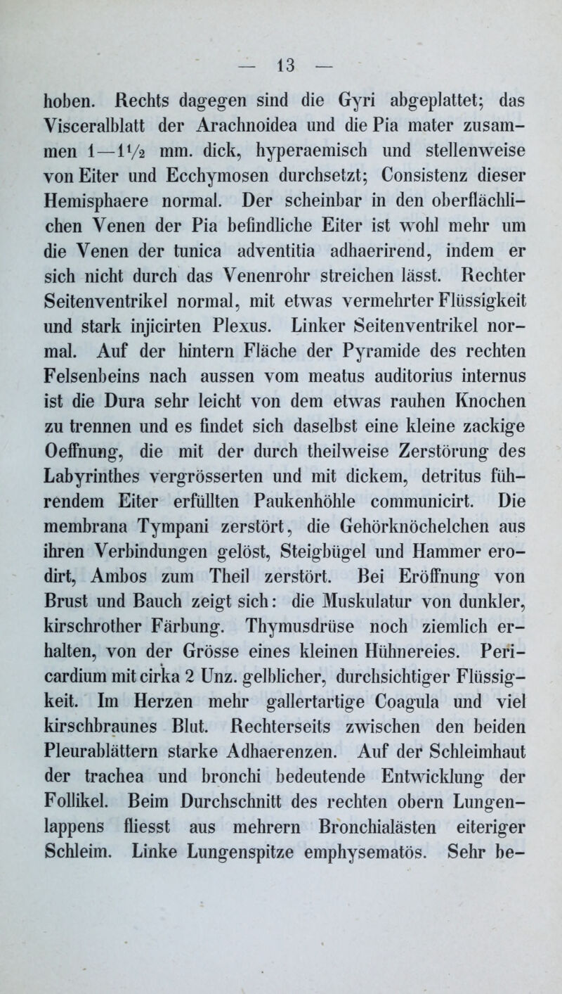 hoben. Rechts dagegen sind die Gyri abgeplattet; das Visceralblatt der Arachnoidea und die Pia mater zusam- men 1—11/2 mm. dick, hyperaemisch und stellenweise von Eiter und Ecchymosen durchsetzt; Consistenz dieser Hemisphaere normal. Der scheinbar in den oberflächli- chen Venen der Pia befindliche Eiter ist wohl mehr um die Venen der tunica adventitia adhaerirend, indem er sich nicht durch das Venenrohr streichen lässt. Rechter Seiten Ventrikel normal, mit etwas vermehrter Flüssigkeit und stark injicirten Plexus. Linker Seitenventrikel nor- mal. Auf der hintern Fläche der Pyramide des rechten Felsenbeins nach aussen vom meatus auditorius internus ist die Dura sehr leicht von dem etwas rauhen Knochen zu trennen und es findet sich daselbst eine kleine zackige Oeffnung, die mit der durch theilweise Zerstörung des Labyrinthes vergrösserten und mit dickem, detritus füh- rendem Eiter erfüllten Paukenhöhle communicirt. Die membrana Tympani zerstört, die Gehörknöchelchen aus ihren Verbindungen gelöst, Steigbügel und Hammer ero- dirt, Ambos zum Theil zerstört. Bei Eröffnung von Brust und Bauch zeigt sich: die Muskulatur von dunkler, kirschrother Färbung. Thymusdrüse noch ziemlich er- halten, von der Grösse eines kleinen Hühnereies. Peri- cardium mit cirka 2 Unz. gelblicher, durchsichtiger Flüssig- keit. Im Herzen mehr gallertartige Coagula und viel kirschbraunes Blut. Rechterseits zwischen den beiden Pleurablättern starke Adhaerenzen. Auf der Schleimhaut der trachea und bronchi bedeutende Entwicklung der Follikel. Beim Durchschnitt des rechten obern Lungen- lappens fliesst aus mehrern Bronchialästen eiteriger Schleim. Linke Lungenspitze emphysematos. Sehr be-