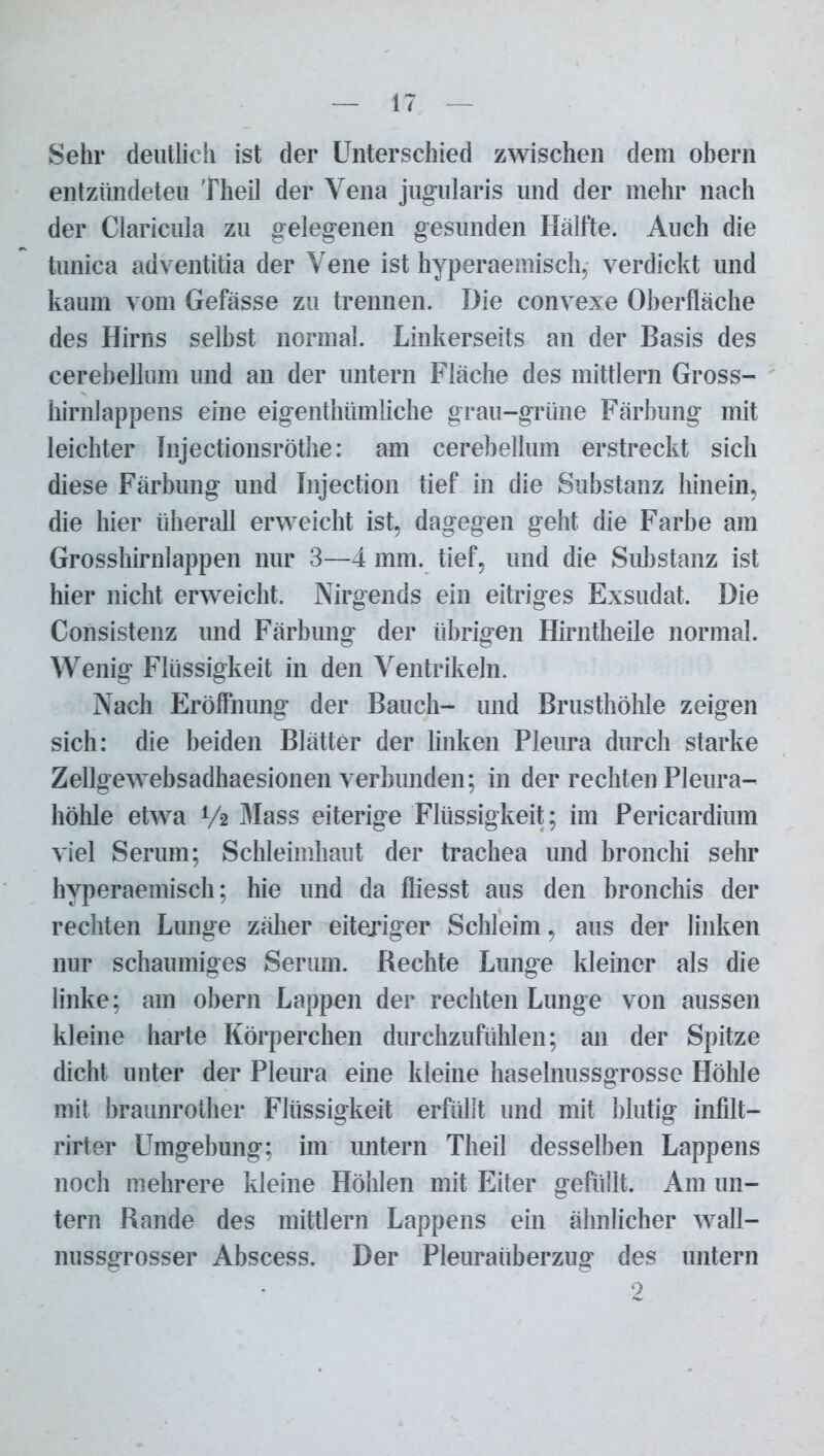 Sehr deutlich ist der Unterschied zwischen dem ohern entzündeten Theil der Vena jugularis und der mehr nach der Claricula zu gelegenen gesunden Hälfte. Auch die tunica adventitia der Vene ist hyperaemisch, verdickt und kaum vom Gefässe zu trennen. Die convexe Oberfläche des Hirns seihst normal. Linkerseits an der Basis des cerebellum und an der untern Fläche des mittlern Gross- hirnlappens eine eigentlnimliche grau-grüne Färbung mit leichter Injectionsröthe: am cerebellum erstreckt sich diese Färbung und Injection tief in die Substanz hinein, die hier iiherall erweicht ist, dagegen geht die Farbe am Grosshirnlappen nur 3—4 mm. tief, und die Substanz ist hier nicht erweicht. Nirgends ein eitriges Exsudat. Die Consistenz und Färbung der übrigen Hirntheile normal. Wenig Flüssigkeit in den Ventrikeln. Nach Eröffnung der Bauch- und Brusthöhle zeigen sich: die beiden Blätter der linken Pleura durch starke Zellgewebsadhaesionen verbunden; in der rechten Pleura- höhle etwa V2 Mass eiterige Flüssigkeit; im Pericardium viel Serum; Schleimhaut der trachea und bronchi sehr hyperaemisch; hie und da fliesst aus den hronchis der rechten Lunge zäher eiteriger Schleim, aus der linken nur schaumiges Serum. Rechte Lunge kleiner als die linke; am obern Lappen der rechten Lunge von aussen kleine harte Körperchen durchzufühlen; an der Spitze dicht unter der Pleura eine kleine haselnussgrosse Höhle mit braunrother Flüssigkeit erfüllt und mit blutig infilt- rirter Umgehung; im untern Theil desselben Lappens noch mehrere kleine Höhlen mit Eiter gefüllt. Am un- tern Rande des mittlern Lappens ein ähnlicher wall- nussgrosser Abscess. Der Pleuraüberzug des untern 2