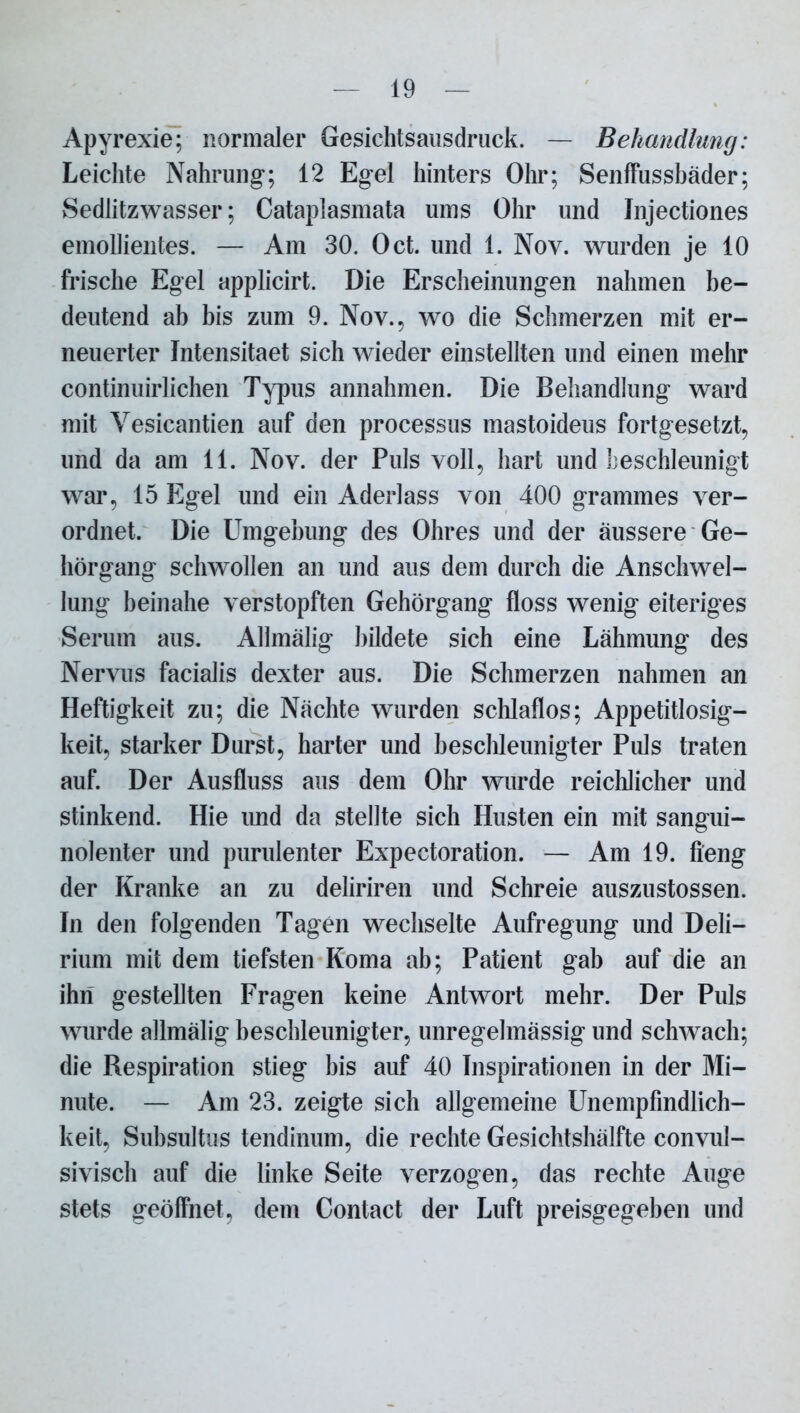 Apyrexie; normaler Gesichtsausdruck. — Behandlung: Leichte Nahrung; 12 Egel hinters Ohr; Senffussbäder; vSedlitzwasser; Catapiasmata ums Ohr und Jnjectiones emollientes. — Am 30. Oct. und 1. Nov. wurden je 10 frische Egel applicirt. Die Erscheinungen nahmen be- deutend ab bis zum 9. Nov., wo die Schmerzen mit er- neuerter Intensitaet sich wieder einstellten und einen mehr continuirlichen Typus annahmen. Die Behandlung ward mit Yesicantien auf den processus mastoideus fortgesetzt, und da am 11. Nov. der Puls voll, hart und beschleunigt war, 15 Egel und ein Aderlass von 400 grammes ver- ordnet. Die Umgebung des Ohres und der äussere Ge- hörgang schwollen an und aus dem durch die Anschwel- lung beinahe verstopften Gehörgang floss wenig eiteriges Serum aus. Allmälig bildete sich eine Lähmung des Nervus facialis dexter aus. Die Schmerzen nahmen an Heftigkeit zu; die Nächte wurden schlaflos; Appetitlosig- keit, starker Durst, harter und beschleunigter Puls traten auf. Der Ausfluss aus dem Ohr wurde reichlicher und stinkend. Hie imd da stellte sich Husten ein mit sangui- nolenter und purulenter Expectoration. — Am 19. fieng der Kranke an zu deliriren und Schreie auszustossen. In den folgenden Tagen wechselte Aufregung und Deli- rium mit dem tiefsten Koma ab; Patient gab auf die an ihn gestellten Fragen keine Antwort mehr. Der Puls wurde allmälig beschleunigter, unregelmässig und schwach; die Respiration stieg bis auf 40 Inspirationen in der Mi- nute. — Am 23. zeigte sich allgemeine Unempfindlich- keit, Subsultus tendinum, die rechte Gesichtshälfte convul- sivisch auf die linke Seite verzogen, das rechte Auge stets geöffnet, dem Contact der Luft preisgegeben und