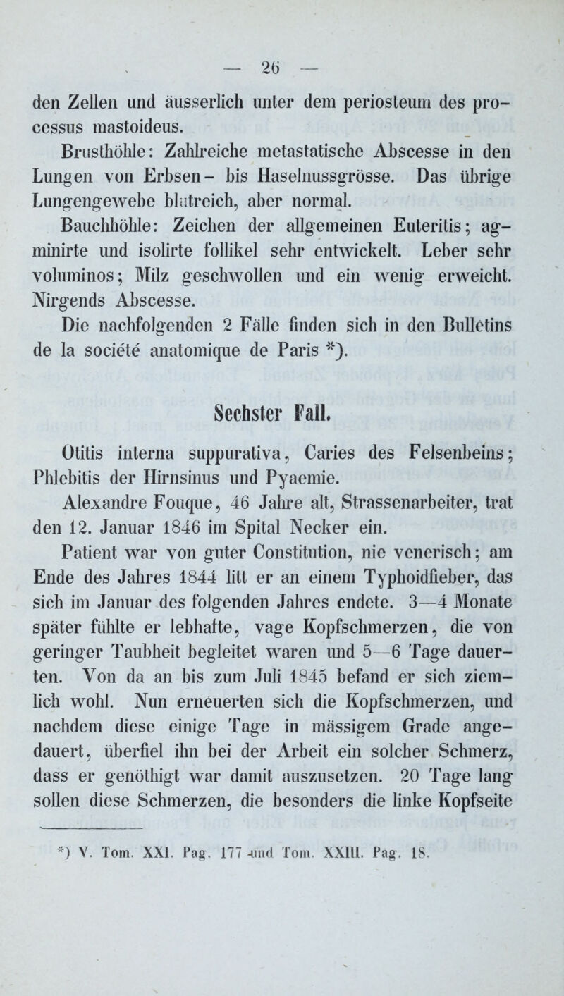 den Zellen und äusserlich unter dem periosteum des pro- cessus mastoideus. Brusthöhle: Zahlreiche metastatische Ahscesse in den Lungen von Erbsen- bis Haselnussgrösse. Das übrige Lungengewebe blutreich, aber normal. Bauchhöhle: Zeichen der allgemeinen Euteritis; ag- minirte und isolirte follikel sehr entwickelt. Leber sehr voluminös; Milz geschwollen und ein wenig erweicht. Nirgends Ahscesse. Die nachfolgenden 2 Fälle finden sich in den Bulletins de la societe anatomique de Paris *). Sechster Fall. Otitis interna suppurativa, Caries des Felsenbeins; Phlebitis der Hirnsinus und Pyaemie. Alexandre Fouque, 46 Jahre alt, Strassenarbeiter, trat den 12. Januar 1846 im Spital Necker ein. Patient war von guter Constitution, nie venerisch; am Ende des Jahres 1844 litt er an einem Typhoidfieber, das sich im Januar des folgenden Jahres endete. 3—4 Monate später fühlte er lebhatte, vage Kopfschmerzen, die von geringer Taubheit begleitet waren und 5—6 Tage dauer- ten. Von da an bis zum Juli 1845 befand er sich ziem- lich wohl. Nun erneuerten sich die Kopfschmerzen, und nachdem diese einige Tage in mässigem Grade ange- dauert, überfiel ihn bei der Arbeit ein solcher Schmerz, dass er genöthigt war damit auszusetzen. 20 Tage lang sollen diese Schmerzen, die besonders die linke Kopfseite *) V. Tom. XXI. Pag. 177 -und Tom. XXlll. Pag. 18.