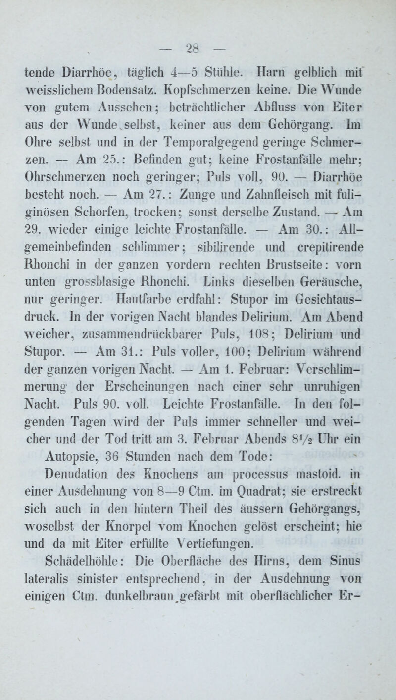 tende Diarrhöe, täglich 4—5 Stühle. Harn gelblich mit weisslichem Bodensatz. Kopfschmerzen keine. Die Wunde von gutem Aussehen; beträchtlicher Abfluss von Eiter aus der Wunde.seihst, keiner aus dem Gehörgang. Im Ohre selbst und in der Temporalgegend geringe Schmer- zen. — Am 25.: Befinden gut; keine Frostanfälle mehr; Ohrschmerzen noch geringer; Puls voll, 90. — Diarrhöe besteht noch. — Am 27.: Zunge und Zahnfleisch mit fuli- ginösen Schorfen, trocken; sonst derselbe Zustand. — Am 29. wieder einige leichte Frostanfälle. — Am 30.: All- gemeinbefinden schlimmer; sibilirende und crepitirende Rhonchi in der ganzen vordem rechten Brustseite: vorn unten grossblasige Rhonchi. Links dieselben Geräusche, nur geringer. Hautfarbe erdfahl: Stupor im Gesichtaus- druck. In der vorigen Nacht blandes Delirium. Am Abend weicher, zusammendrückbarer Puls, 108; Delirium und Stupor. — Am 31.: Puls voller, 100; Delirium während der ganzen vorigen Nacht. — Am 1. Februar: Verschlim- merung der Erscheinungen nach einer sehr unruhigen Nacht. Puls 90. voll. Leichte Frostanfälle. In den fol- genden Tagen wird der Puls immer schneller und wei- cher und der Tod tritt am 3. Februar Abends 8V2 Uhr ein Autopsie, 36 Stunden nach dem Tode: Denudation des Knochens am processus mastoid. in einer Ausdehnung von 8—9 Ctm. im Quadrat; sie erstreckt sich auch in den hintern Theil des äussern Gehörgangs, woselbst der Knorpel vom Knochen gelöst erscheint; hie und da mit Eiter erfüllte Vertiefungen. Schädelhöhle: Die Oberfläche des Hirns, dem Sinus lateralis sinister entsprechend, in der Ausdehnung von einigen Ctm. dunkelbraun _ gefärbt mit oberflächlicher Er-