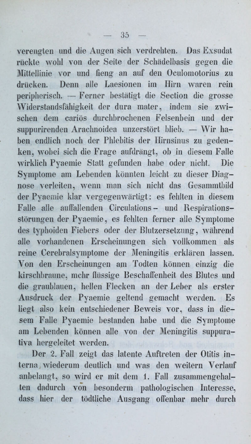 verengten und die Augen sich verdrehten. Das Exsudat rückte wohl von der Seite der Schädelbasis gegen die Mittellinie vor und fieng an auf den Oculomotorius zu drücken. Denn alle Laesionen im Hirn waren rein peripherisch. — Ferner bestätigt die Section die grosse Widerstandsfähigkeit der dura mater, indem sie zwi- schen dem cariös durchbrochenen Felsenbein und der suppurirenden Arachnoidea imzerstört blieb. — Wir ha- ben endlich noch der Phlebitis der Hirnsinus zu geden- ken, wobei sich die Frage aufdrängt, ob in diesem Falle wirklich Pyaemie Statt gefunden habe oder nicht. Die Symptome am Lebenden könnten leicht zu dieser Diag- nose verleiten, wenn man sich nicht das Gesammtbild der Pyaemie klar vergegenwärtigt: es fehlten in diesem Falle alle auffallenden Circulations - und Respirations- störungen der Pyaemie, es fehlten ferner alle Symptome des typhoiden Fiebers oder der Blutzersetzung, während alle vorhandenen Erscheinungen sich vollkommen als reine Cerebralsymptome der Meningitis erklären lassen. Von den Erscheinungen am Todten können einzig die kirschbraune, mehr flüssige Beschaffenheit des Blutes und die graublauen, hellen Flecken an der Leber als erster Ausdruck der Pyaemie geltend gemacht werden. Es liegt also kein entschiedener Beweis vor, dass in die- sem Falle Pyaemie bestanden habe und die Symptome am Lebenden können alle von der Meningitis suppura- tiva hergeleitet werden. Der 2. Fall zeigt das latente Auftreten der Otitis in- terna wiederum deutlich und was den weitern Verlauf anbelangt, so wird er mit dem 1. Fall zusammengehal- ten dadurch von besonderm pathologischen Interesse, dass hier der tödtliche Ausgang offenbar mehr durch