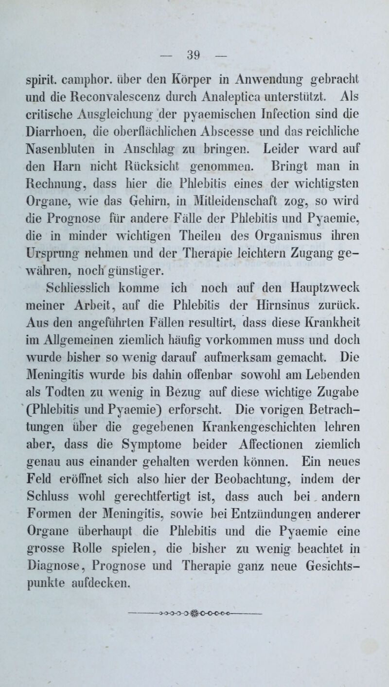 spirit. camphor. über den Körper in Anwendung gebracht und die Reconvalescenz durch Analeptica unterstützt. Als critische Ausgleichung der pyaemischen Infection sind die Diarrhoen, die oberflächlichen Ahscesse und das reichliche Nasenbluten in Anschlag zu bringen. Leider ward auf den Harn nicht Rücksicht genommen. Dringt man in Rechnung, dass liier die Phlebitis eines der wichtigsten Organe, wie das Gehirn, in Mitleidenschaft zog, so wird die Prognose für andere Fälle der Phlebitis und Pyaemie, die in minder wichtigen Theilen des Organismus ihren Ursprung nehmen und der Therapie leichtern Zugang ge- währen, noch günstiger. Schliesslich komme ich noch auf den Hauptzweck meiner Arbeit, auf die Phlebitis der Hirnsinus zurück. Aus den angeführten Fällen resultirt, dass diese Krankheit im Allgemeinen ziemlich häufig Vorkommen muss und doch wurde bisher so wenig darauf aufmerksam gemacht. Die Meningitis wurde bis dahin offenbar sowohl am Lebenden als Todten zu wenig in Bezug auf diese wichtige Zugabe (Phlebitis und Pyaemie) erforscht. Die vorigen Betrach- tungen über die gegebenen Krankengeschichten lehren aber, dass die Symptome beider Affectionen ziemlich genau aus einander gehalten werden können. Ein neues Feld eröffnet sich also hier der Beobachtung, indem der Schluss wohl gerechtfertigt ist, dass auch bei andern Formen der Meningitis, sowie bei Entzündungen anderer Organe überhaupt die Phlebitis und die Pyaemie eine grosse Rolle spielen, die bisher zu wenig beachtet in Diagnose, Prognose und Therapie ganz neue Gesichts- punkte aufdecken. -o-o-OO o §^o-o-o-o-o-
