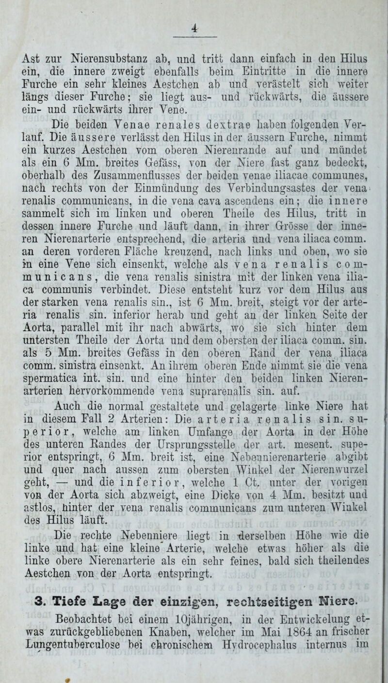 Ast zur Nierensubstanz ab, und tritt dann einfach in den Hilus ein, die innere zweigt ebenfalls beim Eintritte in die innere Furch« ein sehr kleines Aestchen ab und verästelt sich weiter längs dieser Furche; sie liegt aus- und rückwärts, die äussere ein- und rückwärts ihrer Vene. Die beiden Venae renales dextrae haben folgenden Ver- lauf. Die äussere verlässt den Hilus in der äussern Furche, nimmt ein kurzes Aestchen vom oberen Nierenrande auf und mündet als ein 6 Mm. breites Gefäss, von der Niere fast ganz bedeckt, oberhalb des Zusammenflusses der beiden venae iliacae communes, nach rechts von der Einmündung des Verbindungsastes der vena renalis communicans, in die vena cava ascendens ein; die innere sammelt sich im linken und oberen Theile des Hilus, tritt in dessen innere Furche und läuft dann, in ihrer Grösse der inne- ren Nierenarterie entsprechend, die arteria und vena iliaca comm. an deren vorderen Fläche kreuzend, nach links und oben, wo sie in eine Vene sich einsenkt, welche als vena renalis com- municans, die vena renalis sinistra mit der linken vena ilia- ca communis verbindet. Diese entsteht kurz vor dem Hilus aus der starken vena renalis sin., ist 6 Mm. breit, steigt vor der arte- ria renalis sin. inferior herab und geht an der linken Seite der Aorta, parallel mit ihr nach abwärts, wo sie sich hinter dem untersten Theile der Aorta und dem obersten der iliaca comm. sin. als 5 Mm. breites Gefäss in den oberen Rand der vena iliaca comm. sinistra einsenkt. An ihrem oberen Ende nimmt sie die vena spermatica int. sin. und eine hinter den beiden linken Nieren- arterien hervorkommende vena suprarenalis sin. auf. Auch die normal gestaltete und gelagerte linke Niere hat in diesem Fall 2 Arterien: Die arteria renalis sin. Su- perior, welche am linken Umfange der Aorta in der Höhe des unteren Randes der Ursprungsstelle der art. mesent. Supe- rior entspringt, 6 Mm. breit ist, eine Nebennierenarterie abgibt und quer nach aussen zum obersten Winkel der Nierenwurzel geht, — und die inferior, welche 1 Ct. unter der vorigen von der Aorta sich abzweigt, eine Dicke von 4 Mm. besitzt und astlos, hinter der vena renalis communicans zum unteren Winkel des Hilus läuft. Die rechte Nebenniere liegt in -derselben Höhe wie die linke und hat eine kleine Arterie, welche etwas höher als die linke obere Nierenarterie als ein sehr feines, bald sich theilendes Aestchen von der Aorta entspringt. 3. Tiefe Lage der emsigen, rechtseitigen Niere. Beobachtet bei einem 10jährigen, in der Entwickelung et- was zurückgebliebenen Knaben, welcher im Mai 1864 an frischer Lungentuberculose bei chronischem Hydrocephalus internus im