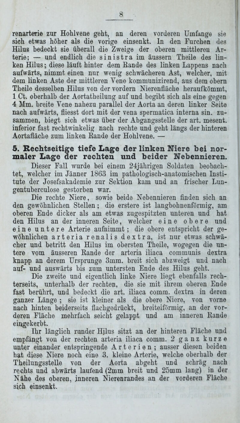 renarterie zur Hohlvene geht, an deren vorderen Umfange sie sich etwas höher als die vorige einsenkt. In den Furchen des Hilus bedeckt sie überall die Zweige der oberen mittleren Ar- terie; — und endlich die sinistra im äussern Theile des lin- ken Hilus; diese läuft hinter dem Bande des linken Lappens nach aufwärts, nimmt einen nur wenig schwächeren Ast, welcher, mit dem linken Aste der mittleren Vene kommunizirend, aus dem obern Theile desselben Hilus von der vordem Nierenfläche heraufkömmt, 1 Ct. oberhalb der Aortatheilung auf und begibt sich als eine gegen 4 Mm. breite Vene nahezu parallel der Aorta an deren linker Seite nach aufwärts, fliesst dort mit der vena spermatica interna sin. zu- sammen, biegt sich etwas über der Abgangsstelle der art. mesent. inferior fast rechtwinkelig nach rechte und geht längs der hinteren Aortafläche zum linken Bande der Hohlvene. — 5. Rechtseitige tiefe Lage der linken Niere bei nor- maler Lage der rechten und beider Nebennieren. Dieser Fall wurde bei einem 24jährigen Soldaten beobach- tet, welcher im Jänner 1863 im pathologisch-anatomischen Insti- tute der Josefsakademie zur Sektion kam und an frischer Lun- gentuberculose gestorben war. Die rechte Niere, sowie beide Nebennieren finden sich an den gewöhnlichen Stellen; die erstere ist langbohnenförmig, am oberen Ende dicker als am etwas zugespitzten unteren und hat den Hilus an der inneren Seite, welcher eine obere und eine untere Arterie aufnimmt; die obere entspricht der ge- wöhnlichen arteria renalis dextra, ist nur etwas schwä- cher und betritt den Hilus im obersten Theile, wogegen die un- tere vom äusseren Bande der arteria iliaca communis dextra knapp an derem Ursprünge 3mm. breit sich abzweigt und nach auf- und auswärts bis zum untersten Ende des Hilus geht. Die zweite und eigentlich linke Niere liegt ebenfalls rech- terseits, unterhalb der rechten, die sie mit ihrem oberen Ende fast berührt, und bedeckt die art. iliaca comm. dextra in deren ganzer Länge ; sie ist kleiner als die obere Niere, von vorne nach hinten beiderseits flachgedrückt, breiteiförmig, an der vor- deren Fläche mehrfach seicht gelappt und am inneren Bande eingekerbt. Ihr länglich runder Hilus sitzt an der hinteren Fläche und empfängt von der rechten arteria iliaca comm. 2 ganz kurze unter einander entspringende Arterien ; ausser diesen beiden hat diese Niere noch eine 3. kleine Arterie, welche oberhalb der Theilungsstelle von der Aorta abgeht und schräg nach rechts und abwärts laufend (2mm breit und 25mm lang) in der Nähe des oberen, inneren Nierenrandes an der vorderen Fläche sich einsenkt.