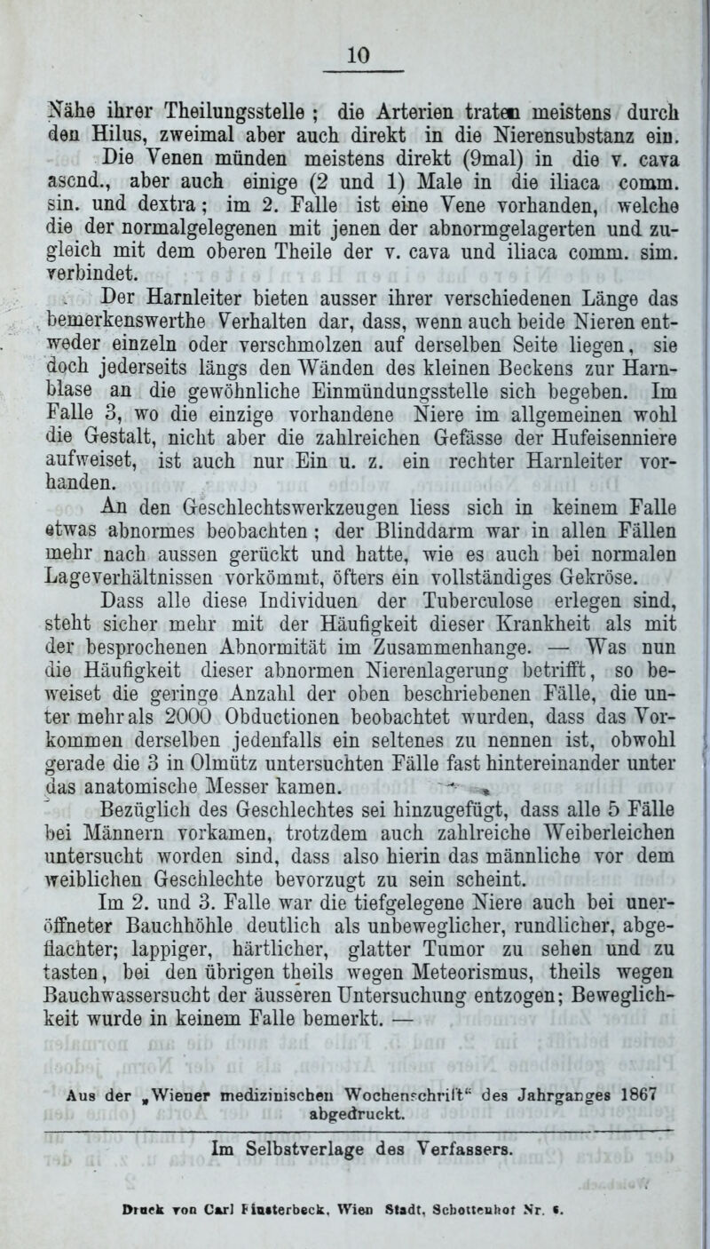 Nähe ihrer Theilungsstelle ; die Arterien traten meistens durch den Hilus, zweimal aber auch direkt in die Nierensubstanz ein. Die Venen münden meistens direkt (9mal) in die v. cava äsend., aber auch einige (2 und 1) Male in die iliaca comm. sin. und dextra; im 2. Falle ist eine Vene vorhanden, welche die der normalgelegenen mit jenen der abnormgelagerten und zu- gleich mit dem oberen Theile der v. cava und iliaca comm. sim. verbindet. Der Harnleiter bieten ausser ihrer verschiedenen Länge das bemerkenswerthe Verhalten dar, dass, wenn auch beide Nieren ent- weder einzeln oder verschmolzen auf derselben Seite liegen, sie doch jederseits längs den Wänden des kleinen Beckens zur Harn- blase an die gewöhnliche Einmündungsstelle sich begeben. Im Falle 3, wo die einzige vorhandene Niere im allgemeinen wohl die Gestalt, nicht aber die zahlreichen Gefässe der Hufeisenniere aufweiset, ist auch nur Ein u. z. ein rechter Harnleiter vor- handen. An den Geschlechtswerkzeugen liess sich in keinem Falle etwas abnormes beobachten; der Blinddarm war in allen Fällen mehr nach aussen gerückt und hatte, wie es auch bei normalen Lageverhältnissen vorkömmt, öfters ein vollständiges Gekröse. Dass alle diese Individuen der Tuberculose erlegen sind, steht sicher mehr mit der Häufigkeit dieser Krankheit als mit der besprochenen Abnormität im Zusammenhänge. — Was nun die Häufigkeit dieser abnormen Nierenlagerung betrifft, so be- weiset die geringe Anzahl der oben beschriebenen Fälle, die un- ter mehr als 2000 Obductionen beobachtet wurden, dass das Vor- kommen derselben jedenfalls ein seltenes zu nennen ist, obwohl gerade die 3 in Olmütz untersuchten Fälle fast hintereinander unter das anatomische Messer kamen. ^ * Bezüglich des Geschlechtes sei hinzugefügt, dass alle 5 Fälle bei Männern vorkamen, trotzdem auch zahlreiche Weiberleichen untersucht worden sind, dass also hierin das männliche vor dem weiblichen Geschlechte bevorzugt zu sein scheint. Im 2. und 3. Falle war die tiefgelegene Niere auch bei uner- öffneter Bauchhöhle deutlich als unbeweglicher, rundlicher, abge- fiachter; lappiger, härtlicher, glatter Tumor zu sehen und zu tasten, bei den übrigen theils wegen Meteorismus, theils wegen Bauchwassersucht der äusseren Untersuchung entzogen; Beweglich- keit wurde in keinem Falle bemerkt. — Aus der „Wiener medizinischen Wochenschrift“ des Jahrganges 1867 abgedruckt. Im Selbstverläge des Verfassers. Druck toq Car] Fiuaterbeck. Wien Stadt, Scbottenhot Nr. s.