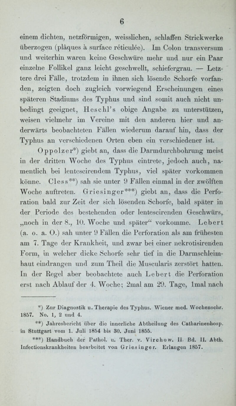 einem dichten, netzförmigen, weisslichen, schlaffen Strickwerke überzogen (pläques a surface reticulee). Im Colon transversum und weiterhin waren keine Geschwüre mehr und nur ein Paar einzelne Follikel ganz leicht geschwellt, schiefergrau. — Letz- tere drei Fälle, trotzdem in ihnen sich lösende Schorfe vorfan- den, zeigten doch zugleich vorwiegend Erscheinungen eines späteren Stadiums des Typhus und sind somit auch nicht un- bedingt geeignet, HeschPs obige Angabe zu unterstützen, weisen vielmehr im Vereine mit den anderen hier und an- derwärts beobachteten Fällen wiederum darauf hin, dass der Typhus an verschiedenen Orten eben ein verschiedener ist. Oppolzer*) giebt an, dass die Darmdurchbohrung meist in der dritten Woche des Typhus ein trete, jedoch auch, na- mentlich bei lentescirendem Typhus, viel später Vorkommen könne. Cless**) sah sie unter 9 Fällen einmal in der zwölften Woche auftreten. Griesinger***) giebt an, dass die Perfo- ration bald zur Zeit der sich lösenden Schorfe, bald später in der Periode des bestehenden oder lentescirenden Geschwürs, „noch in der 8., 10. Woche und später“ vorkomme. Lebert (a. o. a. O.) sah unter 9 Fällen die Perforation als am frühesten am 7. Tage der Krankheit, und zwar bei einer nekrotisirenden Form, in welcher dicke Schorfe sehr tief in die Darmschleim- haut eindrangen und zum Theil die Muscularis zerstört hatten. In der Regel aber beobachtete auch Lebert die Perforation erst nach Ablauf der 4. Woche; 2mal am 29. Tage, lmal nach *) Zur Diagnostik u. Therapie des Typhus. Wiener med. Wochenschr. 1857. No. 1, 2 und 4. **) Jahresbericht über die innerliche Abtheilung des Catharinenhosp. in Stuttgart vom 1. Juli 1854 bis 30. Juni 1855. ***) Handbuch der Pathol. u. Ther. v. Virchow. II. ßd. II. Abth. Infectionskrankheiten bearbeitet von Griesinger. Erlangen 1857.