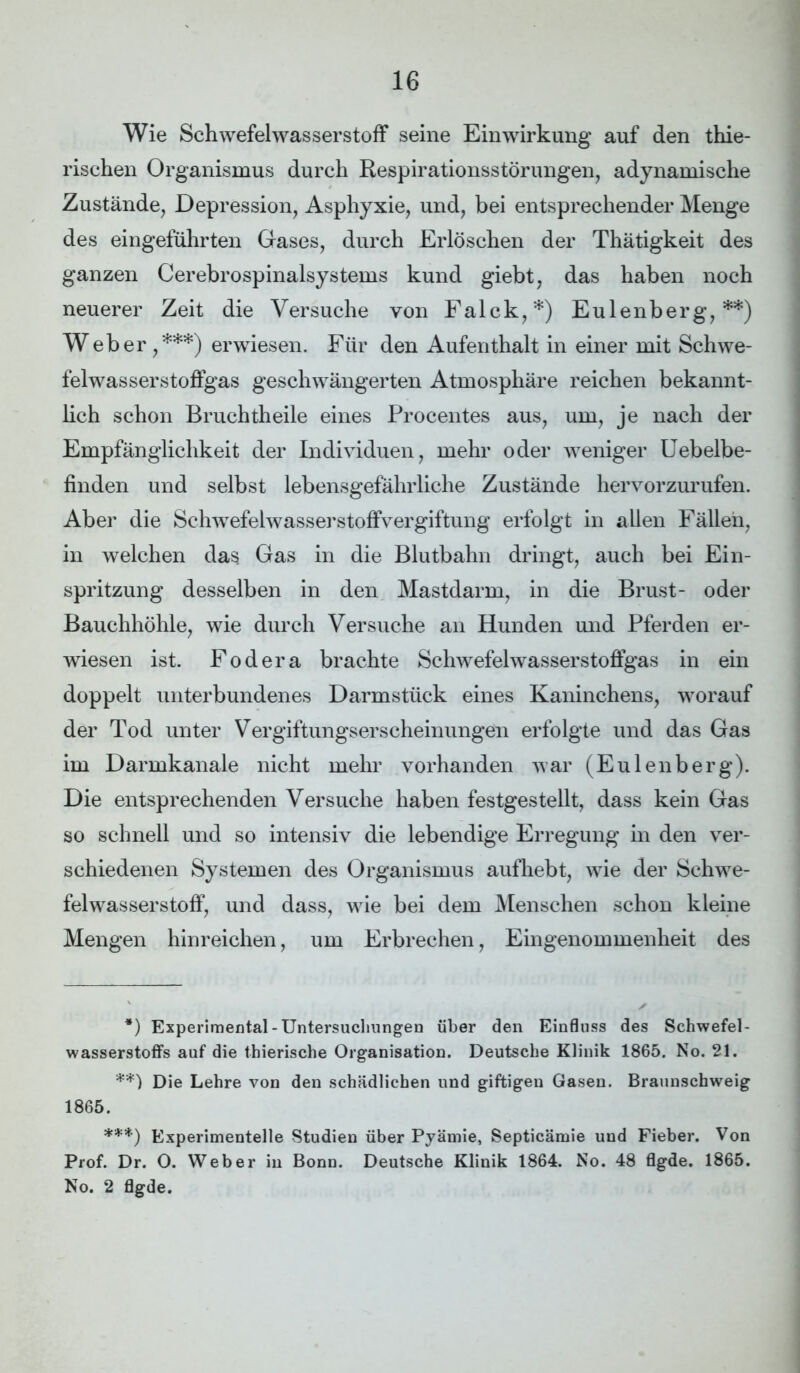 Wie Schwefelwasserstoff seine Einwirkung auf den thie- rischen Organismus durch Respirationsstörungen, adynamische Zustände, Depression, Asphyxie, und, bei entsprechender Menge des eingeführten Gases, durch Erlöschen der Thätigkeit des ganzen Cerebrospinalsystems kund giebt, das haben noch neuerer Zeit die Versuche von Falck,*) Eulenberg,**) Weber ,***) erwiesen. Für den Aufenthalt in einer mit Schwe- felwasserstoffgas geschwängerten Atmosphäre reichen bekannt- lich schon Bruchtheile eines Procentes aus, um, je nach der Empfänglichkeit der Individuen, mehr oder weniger Uebelbe- finden und selbst lebensgefährliche Zustände hervorzurufen. Aber die Schwefelwasserstoffvergiftung erfolgt in allen Fällen, in welchen das Gas in die Blutbahn dringt, auch bei Ein- spritzung desselben in den Mastdarm, in die Brust- oder Bauchhöhle, wie durch Versuche an Hunden und Pferden er- wiesen ist. Fodera brachte Schwefelwasserstoffgas in ein doppelt unterbundenes Darmstück eines Kaninchens, worauf der Tod unter Vergiftungserscheinungen erfolgte und das Gas im Darmkanale nicht mehr vorhanden war (Eulenberg). Die entsprechenden Versuche haben festgestellt, dass kein Gas so schnell und so intensiv die lebendige Erregung in den ver- schiedenen Systemen des Organismus aufhebt, wie der Schwe- felwasserstoff, und dass, wie bei dem Menschen schon kleine Mengen hinreichen, um Erbrechen, Eingenommenheit des *) Experimental-Untersuchungen über den Einfluss des Schwefel- wasserstoffs auf die thierische Organisation. Deutsche Klinik 1865. No. 21. **) Die Lehre von den schädlichen und giftigen Gasen. Braunschweig 1865. ***) Experimentelle Studien über Pyämie, Septicämie und Fieber. Von Prof. Dr. O. Weber in Bonn. Deutsche Klinik 1864. No. 48 flgde. 1865. No. 2 flgde.