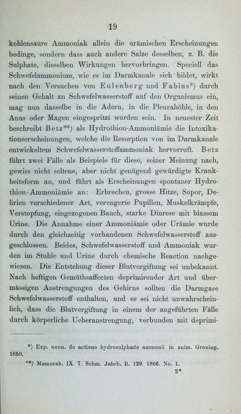 kohlensaure Ammoniak allein die urämischen Erscheinungen bedinge, sondern dass auch andere Salze desselben, z. B. die Sulphate, dieselben Wirkungen her Vorbringen. Speciell das Schwefelammonium, wie es im Darmkanale sich bildet, wirkt nach den Versuchen von Eulenberg und Fabius*) durch seinen Gehalt an Schwefelwasserstoff auf den Organismus ein, mag nun dasselbe in die Adern, in die Pleurahöhle, in den Anus oder Magen eingespritzt worden sein. In neuester Zeit beschreibt Betz**) als Hydrothion-Ammoniämie die Intoxika- tionserscheinungen, welche die Resorption von im Darmkanale entwickeltem Schwefelwasserstoffammoniak hervorruft. Betz führt zwei Fälle als Beispiele für diese, seiner Meinung nach, gewiss nicht seltene, aber nicht genügend gewürdigte Krank- heitsform an, und führt als Erscheinungen spontaner Hydro- thion-Ammoniämie an: Erbrechen, grosse Hitze, Sopor, De- lirien verschiedener Art, verengerte Pupillen, Muskelkrämpfe, Verstopfung, eingezogenen Bauch, starke Diurese mit blassem Urine. Die Annahme einer Ammoniämie oder Urämie wurde durch den gleichzeitig vorhandenen Schwefelwasserstoff aus- geschlossen. Beides, Schwefelwasserstoff und Ammoniak wur- den im Stuhle und Urine durch chemische Reaction nachge- wiesen. Die Entstehung dieser Blutvergiftung sei unbekannt. Nach heftigen Gemüthsaffecten deprimirender Art und über- mässigen Anstrengungen des Gehirns sollten die Darmgase Schwefelwasserstoff enthalten, und es sei nicht unwahrschein- lich, dass die Blutvergiftung in einem der angeführten Fälle durch körperliche Ueberanstrengung, verbunden mit deprimi- *) Exp. nonn. de actione hydrosulphatis ammonii in anim. Groniug. 1850. **) Memorab. IX. 7. Schm. Jahrb. B. 129. 1866. No. 1. 2*