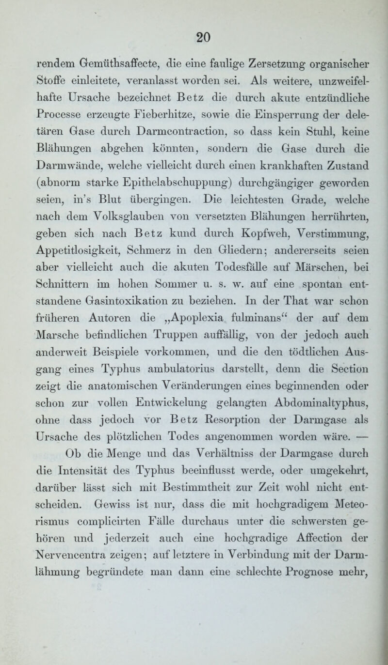 rendem Gemüthsaffecte, die eine faulige Zersetzung organischer Stoffe einleitete, veranlasst worden sei. Als weitere, unzweifel- hafte Ursache bezeichnet Betz die durch akute entzündliche Processe erzeugte Fieberhitze, sowie die Einsperrung der dele- tären Gase durch Darmcontraction, so dass kein Stuhl, keine Blähungen abgehen könnten, sondern die Gase durch die Darmwände, welche vielleicht durch einen krankhaften Zustand (abnorm starke Epithelabschuppung) durchgängiger geworden seien, in’s Blut übergingen. Die leichtesten Grade, welche nach dem Volksglauben von versetzten Blähungen herrührten, geben sich nach Betz kund durch Kopfweh, Verstimmung, Appetitlosigkeit, Schmerz in den Gliedern; andererseits seien aber vielleicht auch die akuten Todesfälle auf Märschen, bei Schnittern im hohen Sommer u. s. w. auf eine spontan ent- standene Gasintoxikation zu beziehen. In der That war schon früheren Autoren die „Apoplexia fulminans“ der auf dem Marsche befindlichen Truppen auffällig, von der jedoch auch anderweit Beispiele Vorkommen, und die den tödtlichen Aus- gang eines Typhus ambulatorius darstellt, denn die Section zeigt die anatomischen Veränderungen eines beginnenden oder schon zur vollen Entwickelung gelangten Abdominaltyphus, ohne dass jedoch vor Betz Resorption der Darmgase als Ursache des plötzlichen Todes angenommen worden wäre. — Ob die Menge und das Verhältnis der Darmgase durch die Intensität des Typhus beeinflusst werde, oder umgekehrt, darüber lässt sich mit Bestimmtheit zur Zeit wohl nicht ent- scheiden. Gewiss ist nur, dass die mit hochgradigem Meteo- rismus complicirten Fälle durchaus unter die schwersten ge- hören und jederzeit auch eine hochgradige Affection der Nervencentra zeigen; auf letztere in Verbindimg mit der Darm- lähmung begründete man dann eine schlechte Prognose mehr,