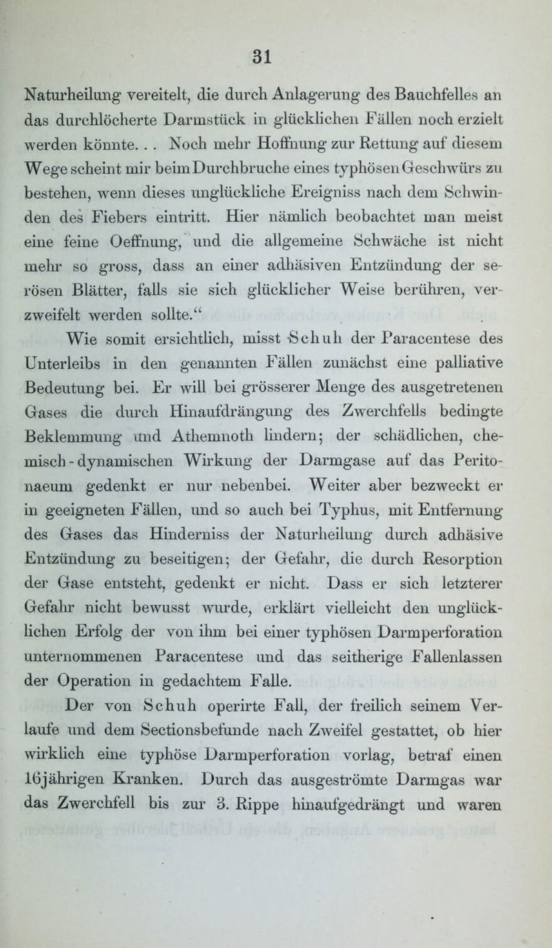 Naturheilung vereitelt, die durch Anlagerung des Bauchfelles an das durchlöcherte Darmstück in glücklichen Fällen noch erzielt werden könnte. . . Noch mehr Hoffnung zur Rettung auf diesem Wege scheint mir beim Durchbruche eines typhösen Geschwürs zu bestehen, wenn dieses unglückliche Ereigniss nach dem Schwin- den des Fiebers eintritt. Hier nämlich beobachtet man meist eine feine Oeffnung, und die allgemeine Schwäche ist nicht mehr so gross, dass an einer adhäsiven Entzündung der se- rösen Blätter, falls sie sich glücklicher Weise berühren, ver- zweifelt werden sollte.“ Wie somit ersichtlich, misst -Schuh der Paracentese des Unterleibs in den genannten Fällen zunächst eine palliative Bedeutung bei. Er will bei grösserer Menge des ausgetretenen Gases die durch Hinaufdrängung des Zwerchfells bedingte Beklemmung und Athemnoth lindern; der schädlichen, che- misch-dynamischen Wirkung der Darmgase auf das Perito- naeum gedenkt er nur nebenbei. Weiter aber bezweckt er in geeigneten Fällen, und so auch bei Typhus, mit Entfernung des Gases das Hinderniss der Naturheilung durch adhäsive Entzündung zu beseitigen; der Gefahr, die durch Resorption der Gase entsteht, gedenkt er nicht. Dass er sich letzterer Gefahr nicht bewusst wurde, erklärt vielleicht den unglück- lichen Erfolg der von ihm bei einer typhösen Darmperforation unternommenen Paracentese und das seitherige Fallenlassen der Operation in gedachtem Falle. Der von Schuh operirte Fall, der freilich seinem Ver- laufe und dem Sectionsbefunde nach Zweifel gestattet, ob hier wirklich eine typhöse Darmperforation vorlag, betraf einen 16jährigen Kranken. Durch das ausgeströmte Darmgas war das Zwerchfell bis zur 3. Rippe hinaufgedrängt und waren