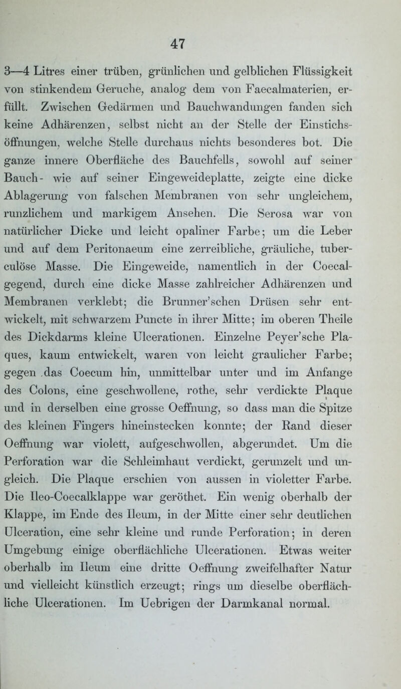 3—4 Litres einer trüben, grünlichen und gelblichen Flüssigkeit von stinkendem Gerüche, analog dem von Faecahnaterien, er- füllt. Zwischen Gedärmen und Bauchwandungen fanden sich keine Adhärenzen, selbst nicht an der Stelle der Einstichs- öffnungen, welche Stelle durchaus nichts besonderes bot. Die ganze innere Oberfläche des Bauchfells, sowohl auf seiner Bauch- wie auf seiner Eingeweideplatte, zeigte eine dicke Ablagerung von falschen Membranen von sehr ungleichem, runzlichem und markigem Ansehen. Die Serosa war von natürlicher Dicke und leicht opaliner Farbe; um die Leber und auf dem Peritonaeum eine zerreibliche, gräuliche, tuber- culöse Masse. Die Eingeweide, namentlich in der Coecal- gegend, durch eine dicke Masse zahlreicher Adhärenzen und Membranen verklebt; die Brunner’sehen Drüsen sehr ent- wickelt, mit schwarzem Puncte in ihrer Mitte; im oberen Theile des Dickdarms kleine Ulcerationen. Einzelne Peyer’sche Pla- ques, kaum entwickelt, waren von leicht graulicher Farbe; gegen das Coecum hin, unmittelbar unter und im Anfänge des Colons, eine geschwollene, rothe, sehr verdickte Plaque und in derselben eine grosse Oeffnung, so dass man die Spitze des kleinen Fingers hineinstecken konnte; der Rand dieser Oeffnung war violett, aufgeschwollen, abgerundet. Um die Perforation war die Schleimhaut verdickt, gerunzelt und un- gleich. Die Plaque erschien von aussen in violetter Farbe. Die Ileo-Coeealklappe war geröthet. Ein wenig oberhalb der Klappe, im Ende des Ileum, in der Mitte einer sehr deutlichen Ulceration, eine sehr kleine und runde Perforation; in deren Umgebung einige oberflächliche Ulcerationen. Etwas weiter oberhalb im Ileum eine dritte Oeffnung zweifelhafter Natur und vielleicht künstlich erzeugt; rings um dieselbe oberfläch- liche Ulcerationen. Im Uebrigen der Darmkanal normal.