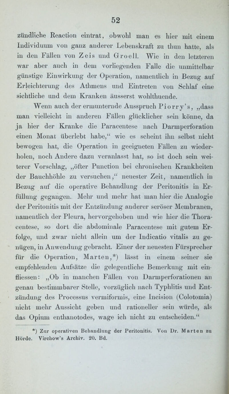 zündliche Reaction eintrat, obwohl man es hier mit einem Individuum von ganz anderer Lebenskraft zu thun hatte, als in den Fällen von Zeis und Groeil. Wie in den letzteren war aber auch in dem vorliegenden Falle die unmittelbar günstige Einwirkung der Operation, namentlich in Bezug auf Erleichterung des Athmens und Eintreten von Schlaf eine sichtliche und dem Kranken äusserst wohlthuende. Wenn auch der ermunternde Ausspruch Piorry’s, „dass man vielleicht in anderen Fällen glücklicher sein könne, da ja hier der Kranke die Paracentese nach Darmperforation einen Monat überlebt habe,“ wie es scheint ihn selbst nicht bewogen hat, die Operation in geeigneten Fällen zu wieder- holen, noch Andere dazu veranlasst hat, so ist doch sein wei- terer Vorschlag, „öfter Punction bei chronischen Krankheiten der Bauchhöhle zu versuchen,“ neuester Zeit, namentlich in Bezug auf die operative Behandlung der Peritonitis in Er- füllung gegangen. Mehr und mehr hat man hier die Analogie der Peritonitis mit der Entzündung anderer seröser Membranen, namentlich der Pleura, hervorgehoben und wie hier die Thora- centese, so dort die abdominale Paracentese mit gutem Er- folge, und zwar nicht allein um der Indicatio vitalis zu ge- nügen, in Anwendung gebracht. Einer der neuesten Fürsprecher für die Operation, Marten,*) lässt in einem seiner sie empfehlenden Aufsätze die gelegentliche Bemerkung mit ein- fliessen: „Ob in manchen Fällen von Darmperforationen an genau bestimmbarer Stelle, vorzüglich nach Typhlitis und Ent- zündung des Processus vermiformis, eine Incision (Colotomia) nicht mehr Aussicht geben und rationeller sein würde, als das Opium enthanotodes, wage ich nicht zu entscheiden.“ *) Zur operativen Behandlung’ der Peritonitis. Von Dr. Marten zu Hörde. Virchow’s Archiv. 20. Bd.