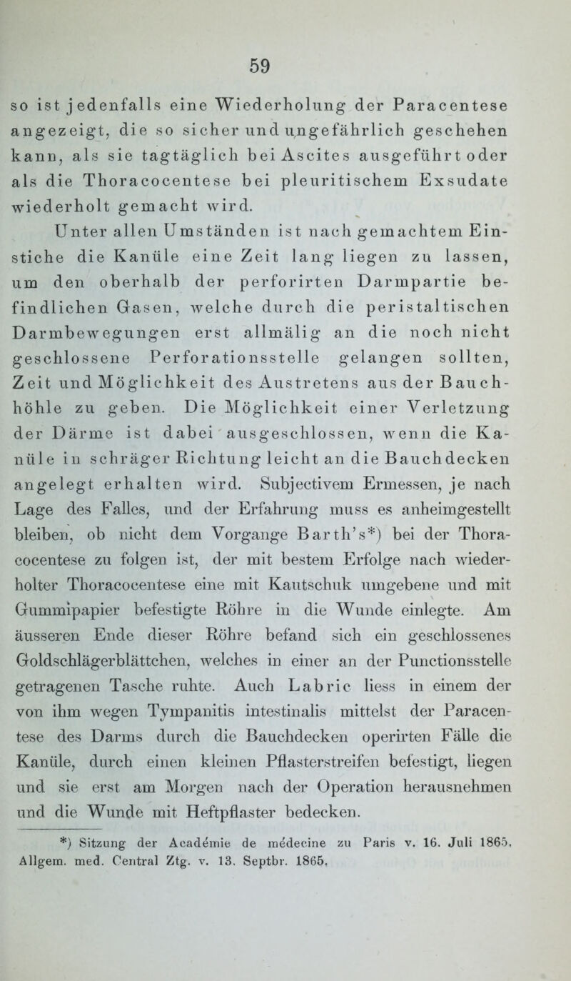 so ist j edenfalls eine Wiederholung der Paracentese angezeigt, die so sicher und ungefährlich geschehen kann, als sie tagtäglich bei Ascites ausgeführt oder als die Thoracocentese bei pleuritischem Exsudate wiederholt gemacht wird. Unter allen Umständen ist nach gemachtem Ein- stiche die Kanüle eine Zeit lang liegen zu lassen, um den oberhalb der perforirten Darmpartie be- findlichen Gasen, welche durch die peristaltischen Darmbewegungen erst allmälig an die noch nicht geschlossene Perforationsstelle gelangen sollten, Zeit und Möglichkeit des Austretens aus der Bauch- höhle zu geben. Die Möglichkeit einer Verletzung der Därme ist dabei ausgeschlossen, wenn die Ka- nüle in schräger Richtung leicht an die Bauch decken angelegt erhalten wird. Subjectivem Ermessen, je nach Lage des Falles, und der Erfahrung muss es anheimgestellt bleiben, ob nicht dem Vorgänge Barth’s*) bei der Thora- cocentese zu folgen ist, der mit bestem Erfolge nach wieder- holter Thoracocentese eine mit Kautschuk umgebene und mit Gummipapier befestigte Röhre in die Wunde einlegte. Am äusseren Ende dieser Röhre befand sich ein geschlossenes Goldschlägerblättchen, welches in einer an der Punctionsstelle getragenen Tasche ruhte. Auch Labric liess in einem der von ihm wegen Tympanitis intestinalis mittelst der Paracen- tese des Darms durch die Bauchdecken operirten Fälle die Kanüle, durch einen kleinen Pflasterstreifen befestigt, liegen und sie erst am Morgen nach der Operation herausnehmen und die Wunde mit Heftpflaster bedecken. *) Sitzung der Aeademie de raedecine zu Paris v. 16. Juli 1865, Allgem. med. Central Ztg. v. 13. Septbr. 1865,