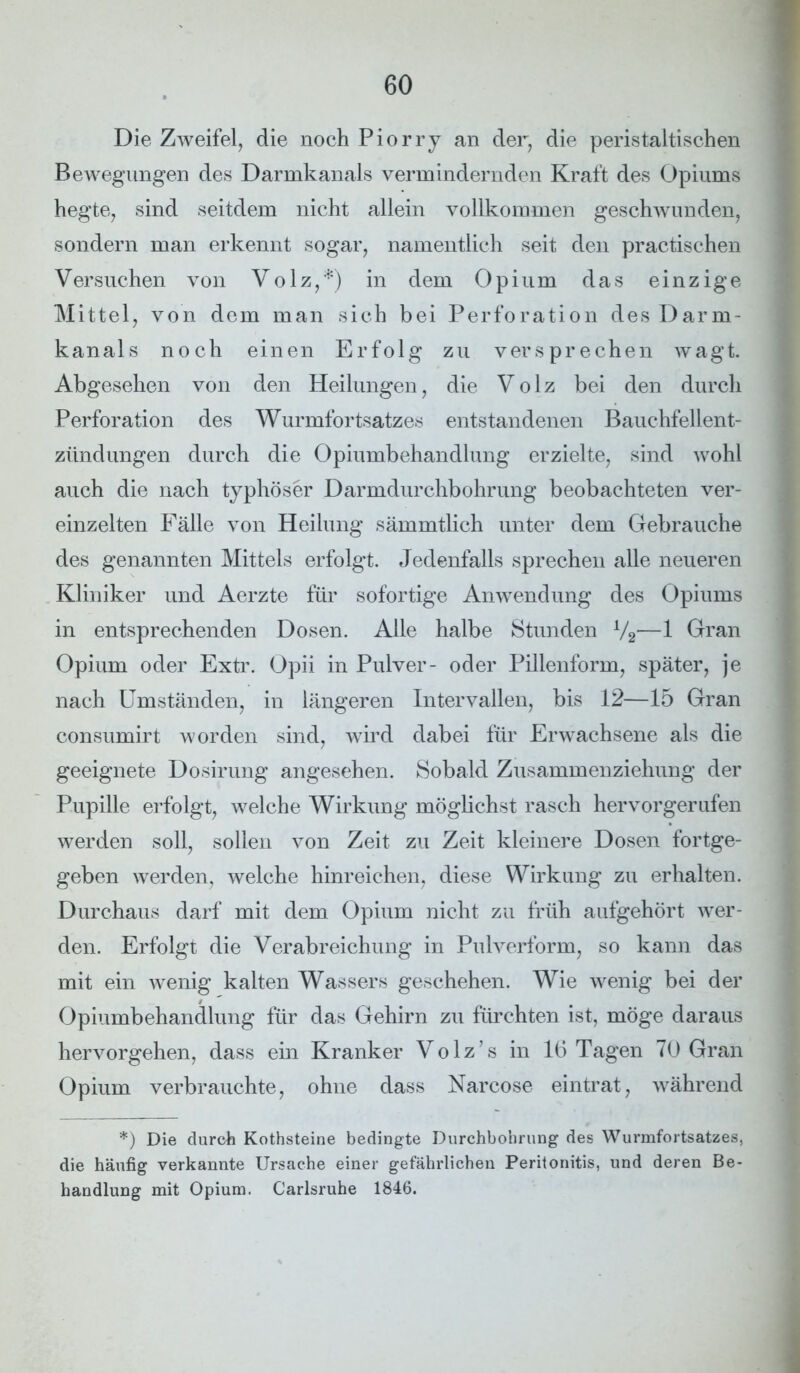 Die Zweifel, die noch Piorry an der, die peristaltischen Bewegungen des Darmkanals vermindernden Kraft des Opiums hegte, sind seitdem nicht allein vollkommen geschwunden, sondern man erkennt sogar, namentlich seit den practischen Versuchen von Volz,*) in dem Opium das einzige Mittel, von dem man sich bei Perforation des Darm- kanals noch einen Erfolg zu versprechen wagt. Abgesehen von den Heilungen, die Volz bei den durch Perforation des Wurmfortsatzes entstandenen Bauchfellent- zündungen durch die Opiumbehandlung erzielte, sind wohl auch die nach typhöser Darmdurchbohrung beobachteten ver- einzelten Fälle von Heilung sämmtlich unter dem Gebrauche des genannten Mittels erfolgt. Jedenfalls sprechen alle neueren Kliniker und Aerzte für sofortige Anwendung des Opiums in entsprechenden Dosen. Alle halbe Stunden V2—1 Gran Opium oder Extr. Opii in Pulver- oder Pillenform, später, je nach Umständen, in längeren Intervallen, bis 12—15 Gran consumirt worden sind, wird dabei für Erwachsene als die geeignete Dosirung angesehen. Sobald Zusammenziehung der Pupille erfolgt, welche Wirkung möglichst rasch hervorgerufen werden soll, sollen von Zeit zu Zeit kleinere Dosen fortge- geben werden, welche hinreichen, diese Wirkung zu erhalten. Durchaus darf mit dem Opium nicht zu früh aufgehört wer- den. Erfolgt die Verabreichung in Pulverform, so kann das mit ein wenig kalten Wassers geschehen. Wie wenig bei der Opiumbehandlung für das Gehirn zu fürchten ist, möge daraus hervorgehen, dass ein Kranker Volz’s in 16 Tagen 70 Gran Opium verbrauchte, ohne dass Narcose eintrat, während *) Die durch Kothsteine bedingte Durchbohrung des Wurmfortsatzes, die häufig verkannte Ursache einer gefährlichen Peritonitis, und deren Be- handlung mit Opium. Carlsruhe 1846.