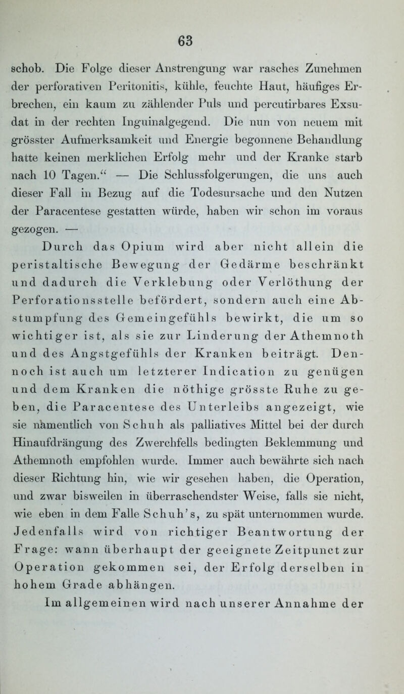 schob. Die Folge dieser Anstrengung war rasches Zunehmen der perforativen Peritonitis, kühle, feuchte Haut, häufiges Er- brechen, ein kaum zu zählender Puls und percutirbares Exsu- dat in der rechten Inguinalgegend. Die nun von neuem mit grösster Aufmerksamkeit und Energie begonnene Behandlung hatte keinen merklichen Erfolg mehr und der Kranke starb nach 10 Tagen.“ — Die Schlussfolgerungen, die uns auch dieser Fall in Bezug auf die Todesursache und den Nutzen der Paracentese gestatten würde, haben wir schon im voraus gezogen. — Durch das Opium wird aber nicht allein die peristaltische Bewegung der Gedärme beschränkt und dadurch die Verklebung oder Verlöthung der Perforationsstelle befördert, sondern auch eine Ab- stumpfung des Gemeingefühls bewirkt, die um so wichtiger ist, als sie zur Linderung der Athemnoth und des Angstgefühls der Kranken beiträgt. Den- noch ist auch um letzterer Indication zu genügen und dem Kranken die nöthige grösste Ruhe zu ge- ben, die Paracentese des Unterleibs angezeigt, wie sie namentlich von Schuh als palliatives Mittel bei der durch Hinaufdrängung des Zwerchfells bedingten Beklemmung und Athemnoth empfohlen wurde. Immer auch bewährte sich nach dieser Richtung hin, wie wir gesehen haben, die Operation, und zwar bisweilen in überraschendster Weise, falls sie nicht, wie eben in dem Falle Schuh’s, zu spät unternommen wurde. Jedenfalls wird von richtiger Beantwortung der Frage: wann überhaupt der geeignete Zeitpunct zur Operation gekommen sei, der Erfolg derselben in hohem Grade abhängen. Im allgemeinen wird nach unserer Annahme der