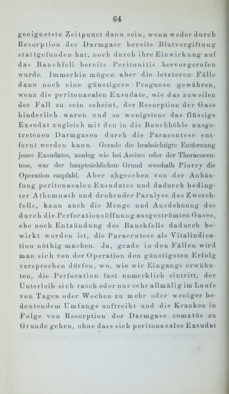 geeignetste Zeitpunct dann sein, wenn weder durch Resorption der Darmgase bereits Blutvergiftung stattgefunden hat, noch durch ihre Einwirkung auf das Bauchfell bereits Peritonitis hervor gerufen wurde. Immerhin mögen aber die letzteren Fälle dann noch eine günstigere Prognose gewähren, wenn die peritonaealen Exsudate, wie das zuweilen der Fall zu sein scheint, der Resorption der Gase hinderlich waren und so wenigstens das flüssige Exsudat zugleich mit den in die Bauchhöhle ausge- tretenen Darmgasen durch die Paracentese ent- fernt werden kann. Gerade die beabsichtigte Entfernung jenes Exsudates, analog wie bei Ascites oder der Thoracocen- tese, war der hauptsächlichste Grund wesshalb Piorry die Operation empfahl. Aber abgesehen von der Anhäu- fung peritonaealen Exsudates und dadurch beding- ter Athemnoth und drohender Paralyse des Zwerch- fells, kann auch die Menge und Ausdehnung des durch die PerforationsÖffnung ausgeströmten Gases, ehe noch Entzündung des Bauchfells dadurch be- wirkt worden ist, die Paracentese als Vitalindica- tion nöthig machen. Ja, grade in den Fällen wird man sich von der Operation den günstigsten Erfolg versprechen dürfen, wo, wie wir Eingangs erwähn- ten, die Perforation fast unmerklich ei nt ritt, der Unterleib sich rasch oder nur sehr allmälig im Laufe von Tagen oder Wochen zu mehr oder weniger be- deutendem Umfange auftreibt und die Kranken in Folge von Resorption der Darm gase comatös zu Grunde gehen, ohne dass sich peritonaeales Exsudat