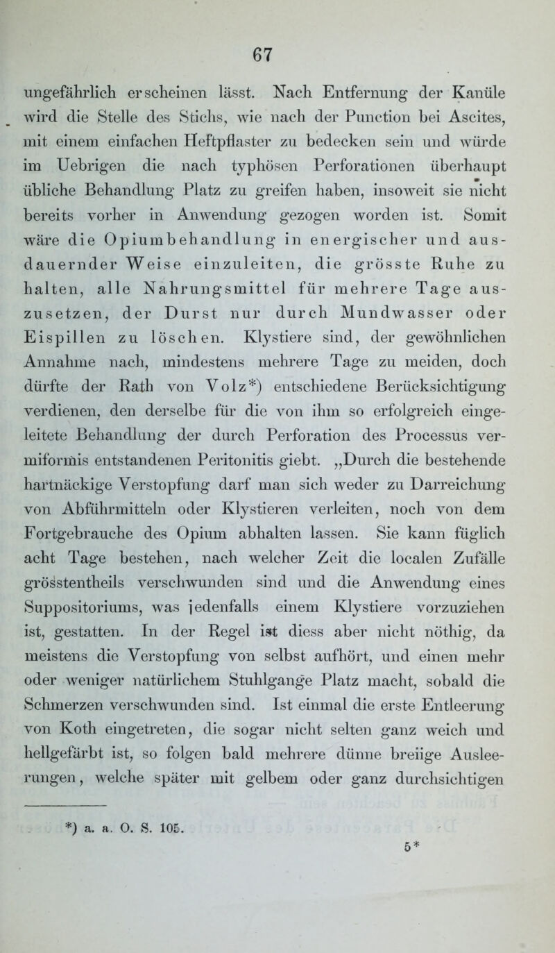 ungefährlich erscheinen lässt. Nach Entfernung der Kanüle wird die Stelle des Stichs, wie nach der Punction bei Ascites, mit einem einfachen Heftpflaster zu bedecken sein und würde im Uebrigen die nach typhösen Perforationen überhaupt übliche Behandlung Platz zu greifen haben, insoweit sie nicht bereits vorher in Anwendung gezogen worden ist. Somit wäre die Opiumbehandlung in energischer und aus- dauernder Weise einzuleiten, die grösste Ruhe zu halten, alle Nahrungsmittel für mehrere Tage aus- zusetzen, der Durst nur durch Mundwasser oder Eispillen zu löschen. Kly stiere sind, der gewöhnlichen Annahme nach, mindestens mehrere Tage zu meiden, doch dürfte der Rath von V o 1 z *) entschiedene Berücksichtigung verdienen, den derselbe für die von ihm so erfolgreich einge- leitete Behandlung der durch Perforation des Processus ver- miformis entstandenen Peritonitis giebt. „Durch die bestehende hartnäckige Verstopfung darf man sich weder zu Darreichung von Abführmitteln oder Klystieren verleiten, noch von dem Fortgebrauche des Opium abhalten lassen. Sie kann füglich acht Tage bestehen, nach welcher Zeit die localen Zufälle grösstentheils verschwunden sind und die Anwendung eines Suppositoriums, was jedenfalls einem Klystiere vorzuziehen ist, gestatten. In der Regel ist diess aber nicht nöthig, da meistens die Verstopfung von selbst aufhört, und einen mehr oder weniger natürlichem Stuhlgange Platz macht, sobald die Schmerzen verschwunden sind. Ist einmal die erste Entleerung von Koth eingetreten, die sogar nicht selten ganz weich und hellgefärbt ist, so folgen bald mehrere dünne breiige Auslee- rungen, welche später mit gelbem oder ganz durchsichtigen *) a. a. O. S. 105. 5*