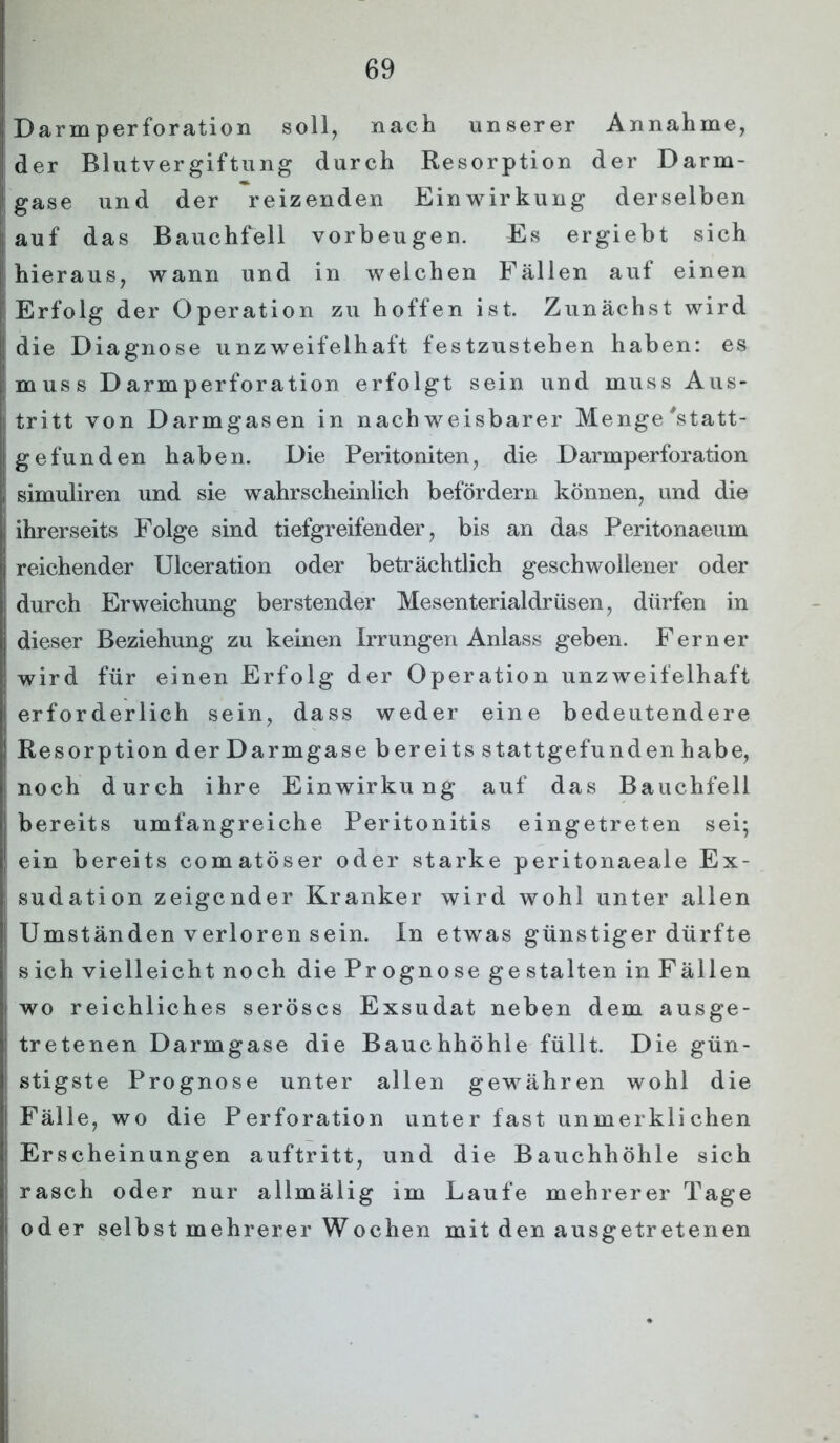 | Darmperforation soll, nach unserer Annahme, ! der Blutvergiftung durch Resorption der Darm- I gase und der reizenden Einwirkung derselben auf das Bauchfell Vorbeugen. Es ergiebt sich hieraus, wann und in welchen Fällen auf einen Erfolg der Operation zu hoffen ist. Zunächst wird die Diagnose unzweifelhaft festzustehen haben: es muss D arm Perforation erfolgt sein und muss Aus- tritt von Darmgasen in nachweisbarer Menge'statt- gefunden haben. Die Peritoniten, die Darmperforation , simuliren und sie wahrscheinlich befördern können, und die ihrerseits Folge sind tiefgreifender, bis an das Peritonaeum reichender Ulceration oder beträchtlich geschwollener oder j durch Erweichung berstender Mesenterialdrüsen, dürfen in dieser Beziehung zu keinen Irrungen Anlass geben. Ferner wird für einen Erfolg der Operation unzweifelhaft erforderlich sein, dass weder eine bedeutendere | Resorption der Darmgase bereits stattgefunden habe, noch durch ihre Einwirkung auf das Bauchfell bereits umfangreiche Peritonitis eingetreten sei; ein bereits comatöser oder starke peritonaeale Ex- j sudation zeigender Kranker wird wohl unter allen Umständen verloren sein. In etwas günstiger dürfte s ich vielleicht noch die Pr ognose ge stalten inFällen wo reichliches seröses Exsudat neben dem ausge- ! tretenen Darmgase die Bauchhöhle füllt. Die gün- | stigste Prognose unter allen gewähren wohl die j Fälle, wo die Perforation unter fast unmerklichen Erscheinungen auftritt, und die Bauchhöhle sich rasch oder nur allmälig im Laufe mehrerer Tage oder selbst mehrerer Wochen mit den ausgetretenen