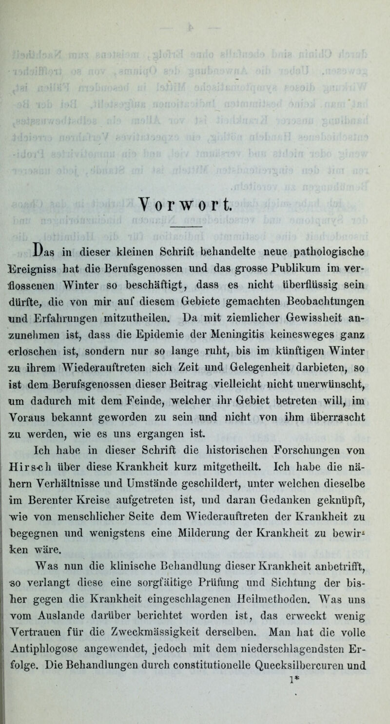 Vorwort. Das in dieser kleinen Schrift behandelte neue pathologische Ereigniss hat die Berufsgenossen und das grosse Publikum im ver- flossenen Winter so beschäftigt, dass es nicht überflüssig sein dürfte, die von mir auf diesem Gebiete gemachten Beobachtungen und Erfahrungen mitzutheilen. Da mit ziemlicher Gewissheit an- zunehmen ist, dass die Epidemie der Meningitis keinesweges ganz erloschen ist, sondern nur so lange ruht, bis im künftigen Winter zu ihrem Wiederauftreten sich Zeit und Gelegenheit darbieten, so ist dem Berufsgenossen dieser Beitrag vielleicht nicht unerwünscht, um dadurch mit dem Feinde, welcher ihr Gebiet betreten will, im Voraus bekannt geworden zu sein und nicht von ihm überrascht zu werden, wie es uns ergangen ist. Ich habe in dieser Schrift die historischen Forschungen von Hirs-ch über diese Krankheit kurz mitgetheilt. Ich habe die nä- i bern Verhältnisse und Umstände geschildert, unter welchen dieselbe im Berenter Kreise aufgetreten ist, und daran Gedanken geknüpft, wie von menschlicher Seite dem Wiederauftreten der Krankheit zu begegnen und wenigstens eine Milderung der Krankheit zu bewir- ken wäre. Was nun die klinische Behandlung dieser Krankheit anbetrifft, >■ -so verlangt diese eine sorgfältige Prüfung und Sichtung der bis- her gegen die Krankheit eingeschlagenen Heilmethoden. Was uns vom Auslande darüber berichtet worden ist, das erweckt wenig Vertrauen für die Zweckmässigkeit derselben. Man hat die volle i Antiphlogose angewendet, jedoch mit dem niederschlagendsten Er- l folge. Die Behandlungen durch constitutioneile Quecksilbercuren und