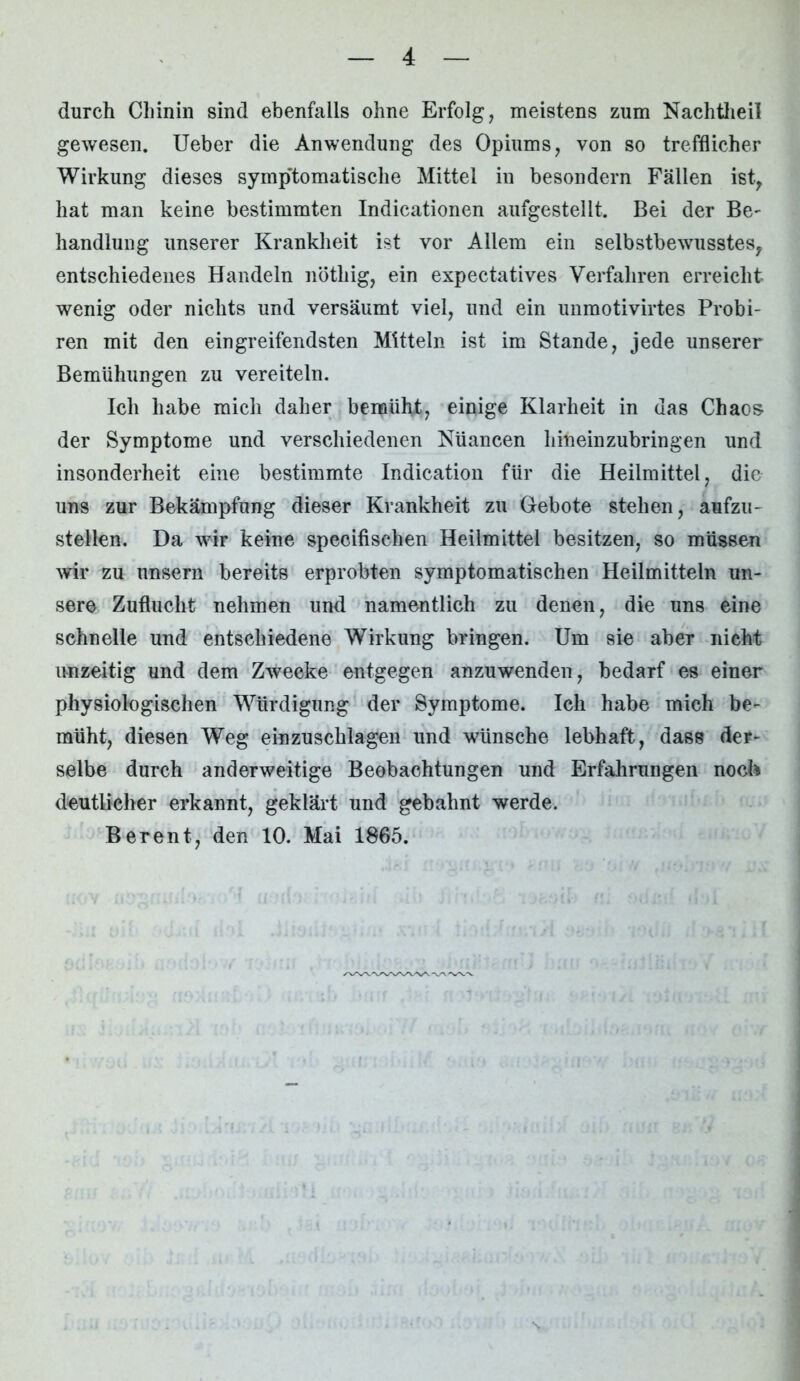 durch Chinin sind ebenfalls ohne Erfolg, meistens zum Nachtheil gewesen. Ueber die Anwendung des Opiums, von so trefflicher Wirkung dieses symptomatische Mittel in besondern Fällen ist, hat man keine bestimmten Indicationen aufgestellt. Bei der Be- handlung unserer Krankheit ist vor Allem ein selbstbewusstes, entschiedenes Handeln nötliig, ein expectatives Verfahren erreicht wenig oder nichts und versäumt viel, und ein unmotivirtes Probi- ren mit den eingreifendsten Mitteln ist im Stande, jede unserer Bemühungen zu vereiteln. Ich habe mich daher bemüht, einige Klarheit in das Chaos der Symptome und verschiedenen Nüancen hineinzubringen und insonderheit eine bestimmte Indication für die Heilmittel, die uns zur Bekämpfung dieser Krankheit zu Gebote stehen, aufzu- stellen. Da wir keine specifischen Heilmittel besitzen, so müssen wir zu unsern bereits erprobten symptomatischen Heilmitteln un- sere Zuflucht nehmen und namentlich zu denen, die uns eine schnelle und entschiedene Wirkung bringen. Um sie abeT nicht unzeitig und dem Zwecke entgegen anzuwenden, bedarf es einer physiologischen Würdigung der Symptome. Ich habe mich be- müht, diesen Weg einzuschlagen und wünsche lebhaft, dass der- selbe durch anderweitige Beobachtungen und Erfahrungen noch deutlicher erkannt, geklärt und gebahnt werde. B er ent, den 10. Mai 1865.