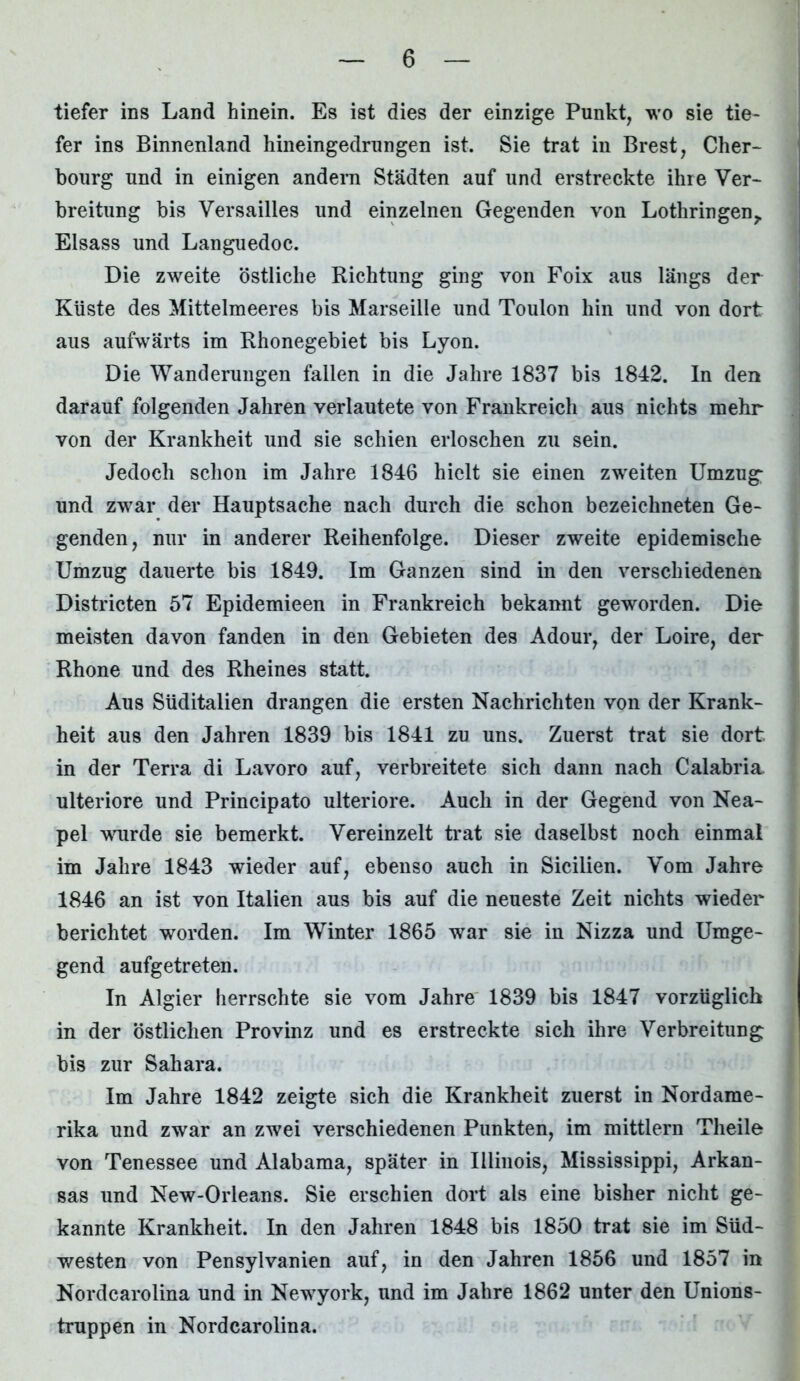 tiefer ins Land hinein. Es ist dies der einzige Punkt, wo sie tie- fer ins Binnenland hineingedrungen ist. Sie trat in Brest, Cher- bourg und in einigen andern Städten auf und erstreckte ihre Ver- breitung bis Versailles und einzelnen Gegenden von Lothringen,. Eisass und Languedoc. Die zweite östliche Richtung ging von Foix aus längs der Küste des Mittelmeeres bis Marseille und Toulon hin und von dort aus aufwärts im Rhonegebiet bis Lyon. Die Wanderungen fallen in die Jahre 1837 bis 1842. In den darauf folgenden Jahren verlautete von Frankreich aus nichts mehr von der Krankheit und sie schien erloschen zu sein. Jedoch schon im Jahre 1846 hielt sie einen zweiten Umzug und zwar der Hauptsache nach durch die schon bezeichneten Ge- genden, nur in anderer Reihenfolge. Dieser zweite epidemische Umzug dauerte bis 1849. Im Ganzen sind in den verschiedenen Districten 57 Epidemieen in Frankreich bekannt geworden. Die meisten davon fanden in den Gebieten des Adour, der Loire, der Rhone und des Rheines statt. Aus Süditalien drangen die ersten Nachrichten von der Krank- heit aus den Jahren 1839 bis 1841 zu uns. Zuerst trat sie dort in der Terra di Lavoro auf, verbreitete sich dann nach Calabria ulteriore und Principato ulteriore. Auch in der Gegend von Nea- pel wurde sie bemerkt. Vereinzelt trat sie daselbst noch einmal im Jahre 1843 wieder auf, ebenso auch in Sicilien. Vom Jahre 1846 an ist von Italien aus bis auf die neueste Zeit nichts wieder berichtet worden. Im Winter 1865 war sie in Nizza und Umge- gend aufgetreten. In Algier herrschte sie vom Jahre 1839 bis 1847 vorzüglich in der östlichen Provinz und es erstreckte sich ihre Verbreitung bis zur Sahara. Im Jahre 1842 zeigte sich die Krankheit zuerst in Nordame- rika und zwar an zwei verschiedenen Punkten, im mittlern Theile von Tenessee und Alabama, später in Illinois, Mississippi, Arkan- sas und New-Orleans. Sie erschien dort als eine bisher nicht ge- kannte Krankheit. In den Jahren 1848 bis 1850 trat sie im Süd- westen von Pensylvanien auf, in den Jahren 1856 und 1857 in Nordcarolina und in Newyork, und im Jahre 1862 unter den Unions- truppen in Nordcarolina.