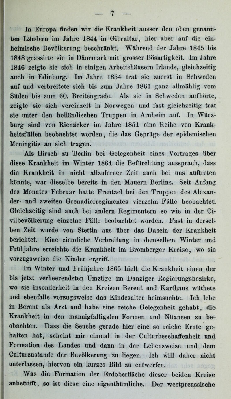 In Europa finden wir die Krankheit ausser den oben genann- ten Ländern im Jahre 1844 in Gibraltar, hier aber auf die ein- heimische Bevölkerung beschränkt. Während der Jahre 1845 bis 1848 grassirte sie in Dänemark mit grosser Bösartigkeit. Im Jahre 1846 zeigte sie sich in einigen Arbeitshäusern Irlands, gleichzeitig auch in Edinburg. Im Jahre 1854 trat sie zuerst in Schweden auf und verbreitete sich bis zum Jahre 1861 ganz allmählig vom Süden bis zum 60. Breitengrade. Als sie in Schweden aufhörte, j zeigte sie sich vereinzelt in Norwegen und fast gleichzeitig trat sie unter den holländischen Truppen in Arnheim auf. In Würz- burg sind von Rienäcker im Jahre 1851 eine Reihe von Krank- heitsfällen beobachtet worden, die das Gepräge der epidemischen Meningitis an sich tragen. Als Hirsch zu 'Berlin bei Gelegenheit eines Vortrages über diese Krankheit im Winter 1864 die Befürchtung aussprach, dass die Krankheit in nicht allzuferner Zeit auch bei uns auftreten könnte, war dieselbe bereits in den Mauern Berlins. Seit Anfang des Monates Februar hatte Frentzel bei den Truppen des Alexan- der- und zweiten Grenadierregimentes vierzehn Fälle beobachtet. Gleichzeitig sind auch bei andern Regimentern so wie in der Ci- vilbevölkerung einzelne Fälle beobachtet worden. Fast in dersel- ben Zeit wurde von Stettin aus über das Dasein der Krankheit berichtet. Eine ziemliche Verbreitung in demselben Winter und Frühjahre erreichte die Krankheit im Bromberger Kreise, wo sie vorzugsweise die Kinder ergriff. Im Winter und Frühjahre 1865 hielt die Krankheit einen der bis jetzt verheerendsten Umzüge im Danziger Regierungsbezirke, wo sie insonderheit in den Kreisen Berent und Karthaus wüthete und ebenfalls vorzugsweise das Kindesalter heimsuchte. Ich lebe in Berent als Arzt und habe eine reiche Gelegenheit gehabt, die Krankheit in den mannigfaltigsten Formen und Nüancen zu be- obachten. Dass die Seuche gerade hier eine so reiche Ernte ge- halten hat, scheint mir einmal in der Culturbeschaffenheit und Formation des Landes und dann in der Lebensweise und dem Culturzustände der Bevölkerung zu liegen. Ich will daher nicht unterlassen, hiervon ein kurzes Bild zu entwerfen. Was die Formation der Erdoberfläche dieser beiden Kreise anbetrifft, so ist diese eine eigenthümliche. Der westpreussische