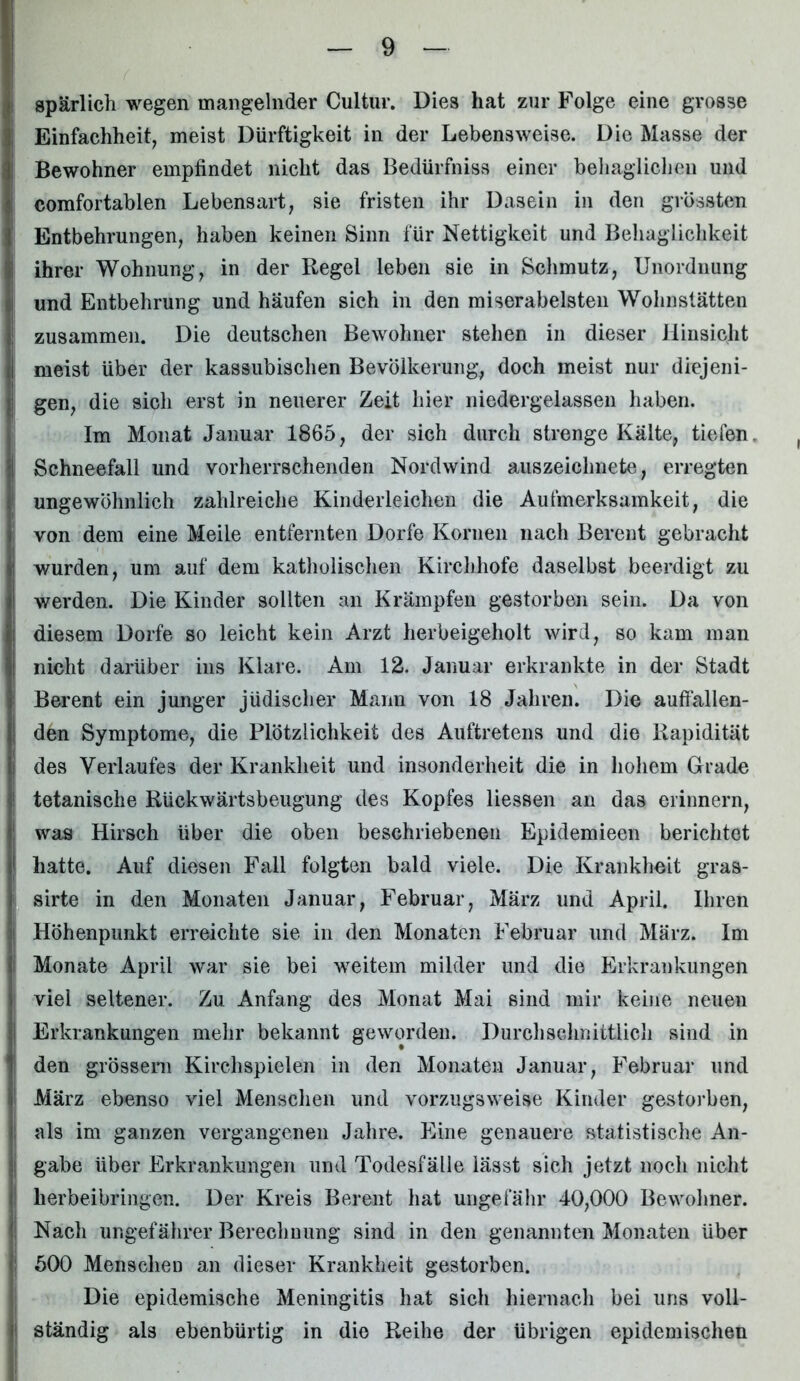 spärlich wegen mangelnder Cultur. Dies hat zur Folge eine grosse Einfachheit, meist Dürftigkeit in der Lebensweise. Die Masse der Bewohner empfindet nicht das Bedürfniss einer behaglichen und comfortablen Lebensart, sie fristen ihr Dasein in den grössten Entbehrungen, haben keinen Sinn für Nettigkeit und Behaglichkeit ihrer Wohnung, in der Regel leben sie in Schmutz, Unordnung und Entbehrung und häufen sich in den miserabelsten Wohnstätten zusammen. Die deutschen Bewohner stehen in dieser Hinsicht meist über der kassubischen Bevölkerung, doch meist nur diejeni- gen, die sich erst in neuerer Zeit hier niedergelassen haben. Im Monat Januar 1865, der sich durch strenge Kälte, tiefen, Schneefall und vorherrschenden Nordwind auszeichnete, erregten ungewöhnlich zahlreiche Kinderleichen die Aufmerksamkeit, die von dem eine Meile entfernten Dorfe Körnen nach Bereut gebracht wurden, um auf dem katholischen Kirchhofe daselbst beerdigt zu werden. Die Kinder sollten an Krämpfen gestorben sein. Da von diesem Dorfe so leicht kein Arzt herbeigeholt wird, so kam man nicht darüber ins Klare. Am 12. Januar erkrankte in der Stadt Berent ein junger jüdischer Mann von 18 Jahren. Die auffallen- den Symptome, die Plötzlichkeit des Auftretens und die Rapidität des Verlaufes der Krankheit und insonderheit die in hohem Grade tetanische Rückwärtsbeugung des Kopfes Hessen an das erinnern, was Hirsch über die oben beschriebenen Epidemieen berichtet hatte. Auf diesen Fall folgten bald viele. Die Krankheit gras- sirte in den Monaten Januar, Februar, März und April. Ihren Höhenpunkt erreichte sie in den Monaten Februar und März. Im Monate April war sie bei weitem milder und die Erkrankungen viel seltener. Zu Anfang des Monat Mai sind mir keine neuen Erkrankungen mehr bekannt geworden. Durchschnittlich sind in den grossem Kirchspielen in den Monaten Januar, Februar und März ebenso viel Menschen und vorzugsweise Kinder gestorben, als im ganzen vergangenen Jahre. Eine genauere statistische An- gabe über Erkrankungen und Todesfälle lässt sich jetzt noch nicht herbeibringen. Der Kreis Berent hat ungefähr 40,000 Bewohner. Nacli ungefährer Berechnung sind in den genannten Monaten über 500 Menschen an dieser Krankheit gestorben. Die epidemische Meningitis hat sich hiernach bei uns voll- ständig als ebenbürtig in die Reihe der übrigen epidemischen